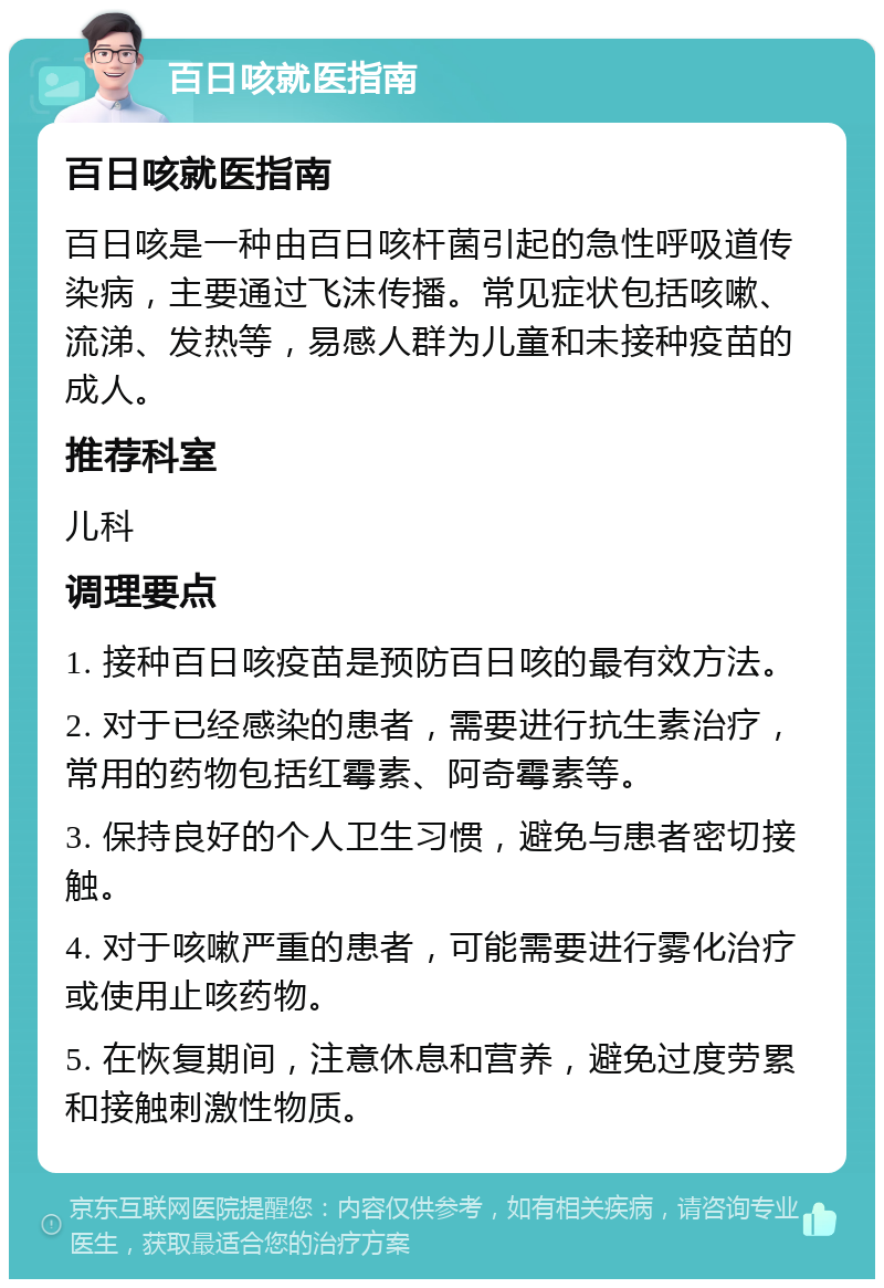 百日咳就医指南 百日咳就医指南 百日咳是一种由百日咳杆菌引起的急性呼吸道传染病，主要通过飞沫传播。常见症状包括咳嗽、流涕、发热等，易感人群为儿童和未接种疫苗的成人。 推荐科室 儿科 调理要点 1. 接种百日咳疫苗是预防百日咳的最有效方法。 2. 对于已经感染的患者，需要进行抗生素治疗，常用的药物包括红霉素、阿奇霉素等。 3. 保持良好的个人卫生习惯，避免与患者密切接触。 4. 对于咳嗽严重的患者，可能需要进行雾化治疗或使用止咳药物。 5. 在恢复期间，注意休息和营养，避免过度劳累和接触刺激性物质。