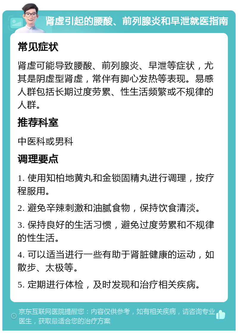 肾虚引起的腰酸、前列腺炎和早泄就医指南 常见症状 肾虚可能导致腰酸、前列腺炎、早泄等症状，尤其是阴虚型肾虚，常伴有脚心发热等表现。易感人群包括长期过度劳累、性生活频繁或不规律的人群。 推荐科室 中医科或男科 调理要点 1. 使用知柏地黄丸和金锁固精丸进行调理，按疗程服用。 2. 避免辛辣刺激和油腻食物，保持饮食清淡。 3. 保持良好的生活习惯，避免过度劳累和不规律的性生活。 4. 可以适当进行一些有助于肾脏健康的运动，如散步、太极等。 5. 定期进行体检，及时发现和治疗相关疾病。