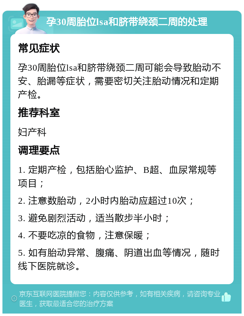 孕30周胎位lsa和脐带绕颈二周的处理 常见症状 孕30周胎位lsa和脐带绕颈二周可能会导致胎动不安、胎漏等症状，需要密切关注胎动情况和定期产检。 推荐科室 妇产科 调理要点 1. 定期产检，包括胎心监护、B超、血尿常规等项目； 2. 注意数胎动，2小时内胎动应超过10次； 3. 避免剧烈活动，适当散步半小时； 4. 不要吃凉的食物，注意保暖； 5. 如有胎动异常、腹痛、阴道出血等情况，随时线下医院就诊。