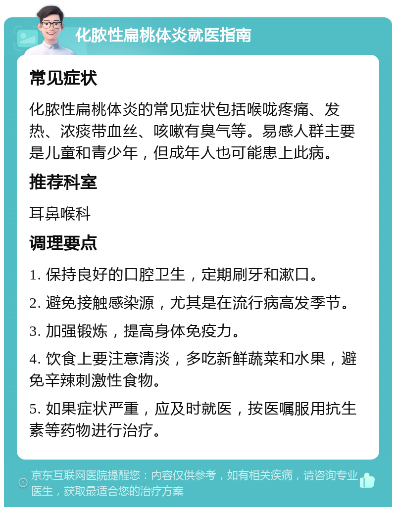 化脓性扁桃体炎就医指南 常见症状 化脓性扁桃体炎的常见症状包括喉咙疼痛、发热、浓痰带血丝、咳嗽有臭气等。易感人群主要是儿童和青少年，但成年人也可能患上此病。 推荐科室 耳鼻喉科 调理要点 1. 保持良好的口腔卫生，定期刷牙和漱口。 2. 避免接触感染源，尤其是在流行病高发季节。 3. 加强锻炼，提高身体免疫力。 4. 饮食上要注意清淡，多吃新鲜蔬菜和水果，避免辛辣刺激性食物。 5. 如果症状严重，应及时就医，按医嘱服用抗生素等药物进行治疗。