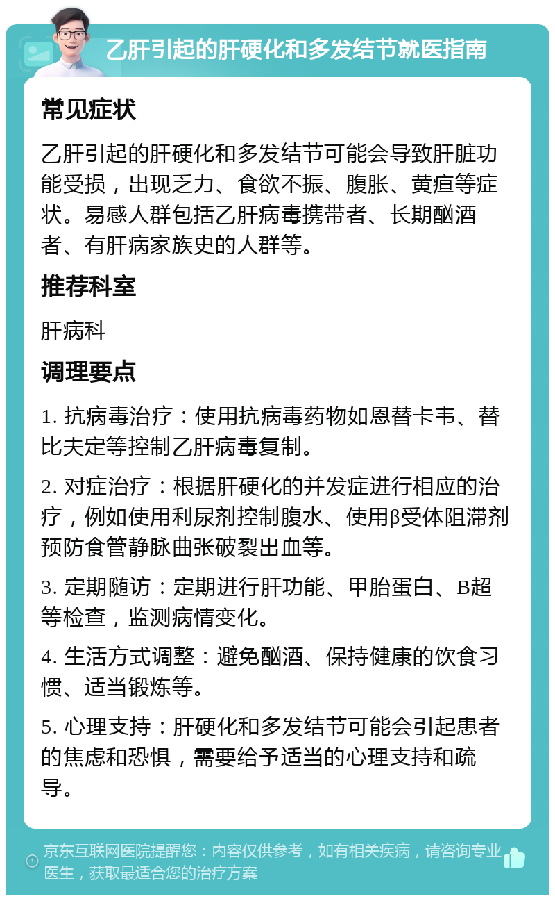 乙肝引起的肝硬化和多发结节就医指南 常见症状 乙肝引起的肝硬化和多发结节可能会导致肝脏功能受损，出现乏力、食欲不振、腹胀、黄疸等症状。易感人群包括乙肝病毒携带者、长期酗酒者、有肝病家族史的人群等。 推荐科室 肝病科 调理要点 1. 抗病毒治疗：使用抗病毒药物如恩替卡韦、替比夫定等控制乙肝病毒复制。 2. 对症治疗：根据肝硬化的并发症进行相应的治疗，例如使用利尿剂控制腹水、使用β受体阻滞剂预防食管静脉曲张破裂出血等。 3. 定期随访：定期进行肝功能、甲胎蛋白、B超等检查，监测病情变化。 4. 生活方式调整：避免酗酒、保持健康的饮食习惯、适当锻炼等。 5. 心理支持：肝硬化和多发结节可能会引起患者的焦虑和恐惧，需要给予适当的心理支持和疏导。