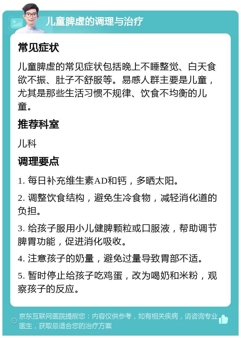 儿童脾虚的调理与治疗 常见症状 儿童脾虚的常见症状包括晚上不睡整觉、白天食欲不振、肚子不舒服等。易感人群主要是儿童，尤其是那些生活习惯不规律、饮食不均衡的儿童。 推荐科室 儿科 调理要点 1. 每日补充维生素AD和钙，多晒太阳。 2. 调整饮食结构，避免生冷食物，减轻消化道的负担。 3. 给孩子服用小儿健脾颗粒或口服液，帮助调节脾胃功能，促进消化吸收。 4. 注意孩子的奶量，避免过量导致胃部不适。 5. 暂时停止给孩子吃鸡蛋，改为喝奶和米粉，观察孩子的反应。