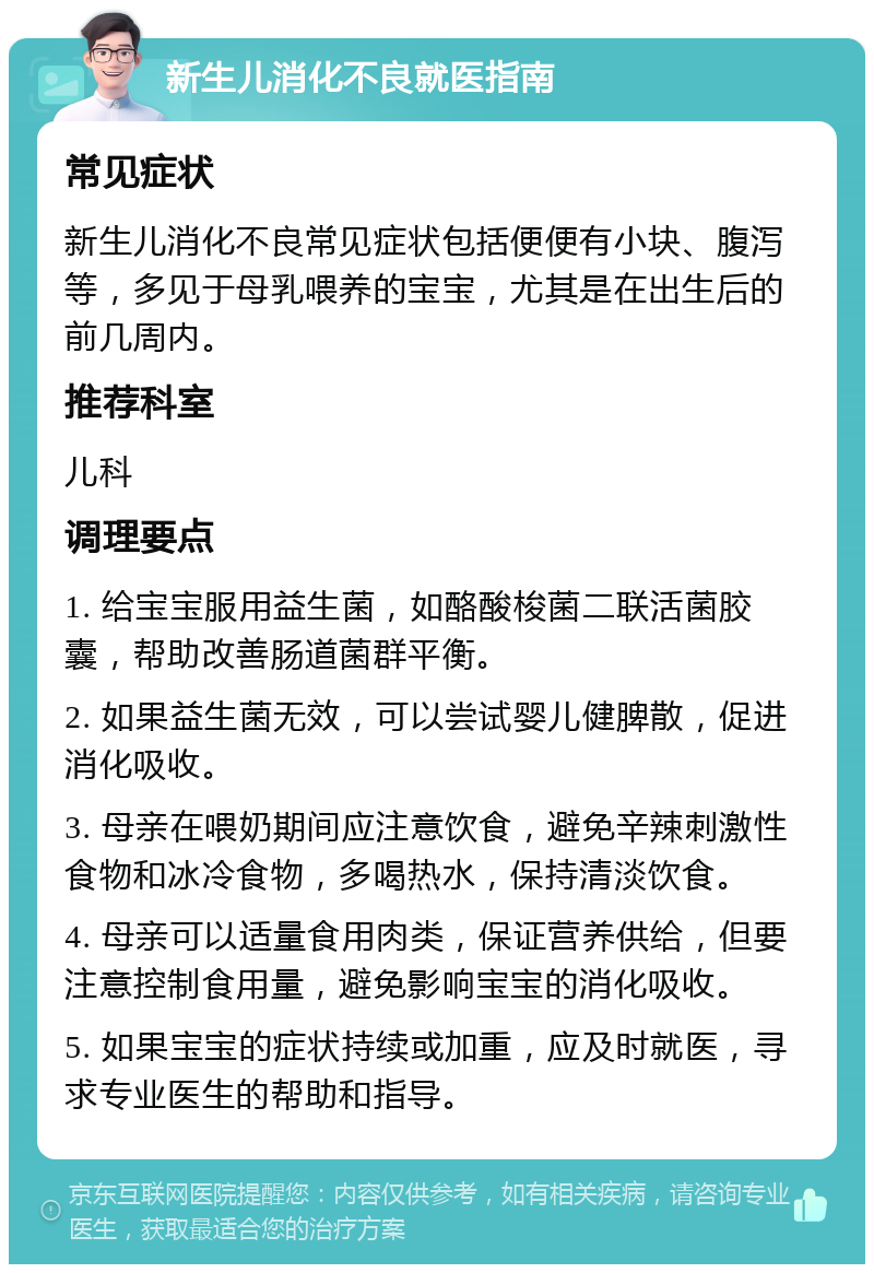 新生儿消化不良就医指南 常见症状 新生儿消化不良常见症状包括便便有小块、腹泻等，多见于母乳喂养的宝宝，尤其是在出生后的前几周内。 推荐科室 儿科 调理要点 1. 给宝宝服用益生菌，如酪酸梭菌二联活菌胶囊，帮助改善肠道菌群平衡。 2. 如果益生菌无效，可以尝试婴儿健脾散，促进消化吸收。 3. 母亲在喂奶期间应注意饮食，避免辛辣刺激性食物和冰冷食物，多喝热水，保持清淡饮食。 4. 母亲可以适量食用肉类，保证营养供给，但要注意控制食用量，避免影响宝宝的消化吸收。 5. 如果宝宝的症状持续或加重，应及时就医，寻求专业医生的帮助和指导。