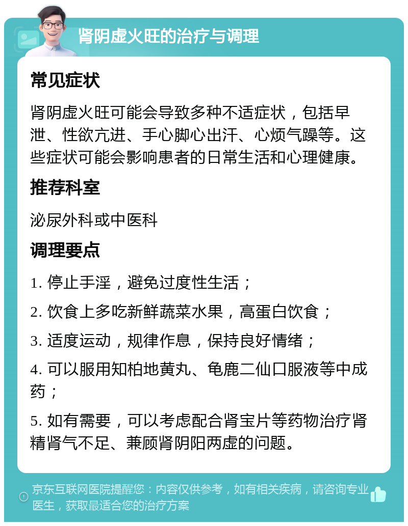 肾阴虚火旺的治疗与调理 常见症状 肾阴虚火旺可能会导致多种不适症状，包括早泄、性欲亢进、手心脚心出汗、心烦气躁等。这些症状可能会影响患者的日常生活和心理健康。 推荐科室 泌尿外科或中医科 调理要点 1. 停止手淫，避免过度性生活； 2. 饮食上多吃新鲜蔬菜水果，高蛋白饮食； 3. 适度运动，规律作息，保持良好情绪； 4. 可以服用知柏地黄丸、龟鹿二仙口服液等中成药； 5. 如有需要，可以考虑配合肾宝片等药物治疗肾精肾气不足、兼顾肾阴阳两虚的问题。