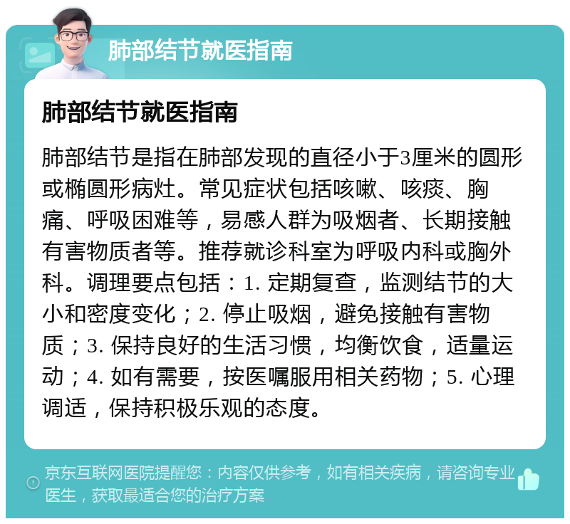 肺部结节就医指南 肺部结节就医指南 肺部结节是指在肺部发现的直径小于3厘米的圆形或椭圆形病灶。常见症状包括咳嗽、咳痰、胸痛、呼吸困难等，易感人群为吸烟者、长期接触有害物质者等。推荐就诊科室为呼吸内科或胸外科。调理要点包括：1. 定期复查，监测结节的大小和密度变化；2. 停止吸烟，避免接触有害物质；3. 保持良好的生活习惯，均衡饮食，适量运动；4. 如有需要，按医嘱服用相关药物；5. 心理调适，保持积极乐观的态度。