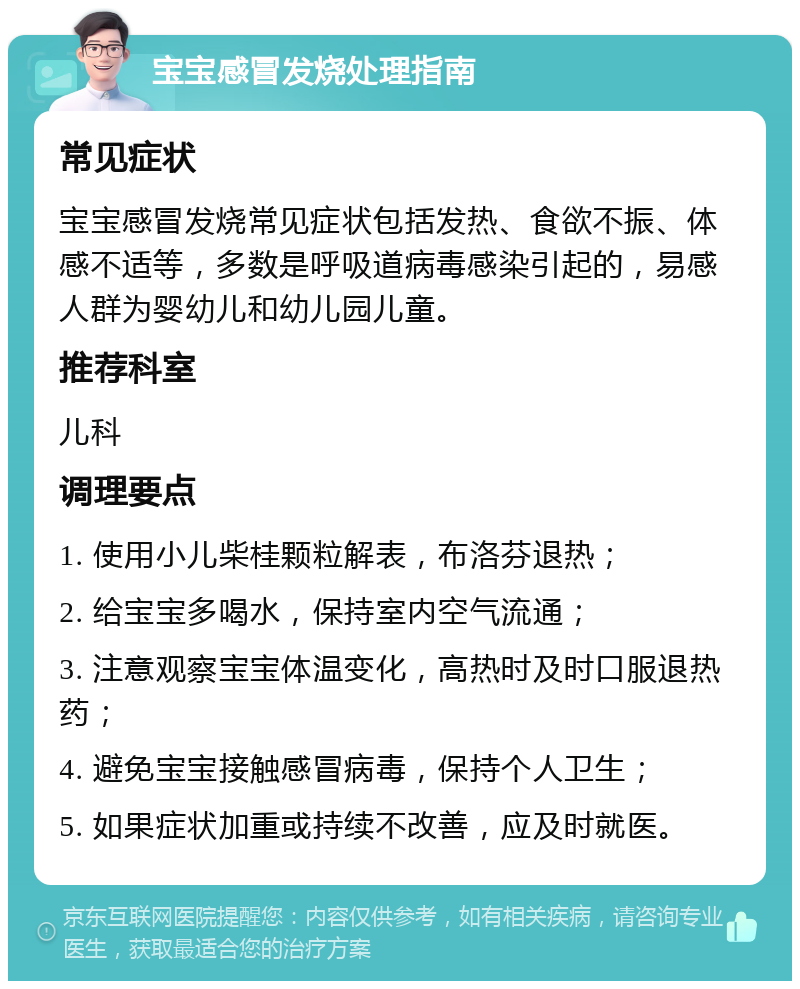 宝宝感冒发烧处理指南 常见症状 宝宝感冒发烧常见症状包括发热、食欲不振、体感不适等，多数是呼吸道病毒感染引起的，易感人群为婴幼儿和幼儿园儿童。 推荐科室 儿科 调理要点 1. 使用小儿柴桂颗粒解表，布洛芬退热； 2. 给宝宝多喝水，保持室内空气流通； 3. 注意观察宝宝体温变化，高热时及时口服退热药； 4. 避免宝宝接触感冒病毒，保持个人卫生； 5. 如果症状加重或持续不改善，应及时就医。