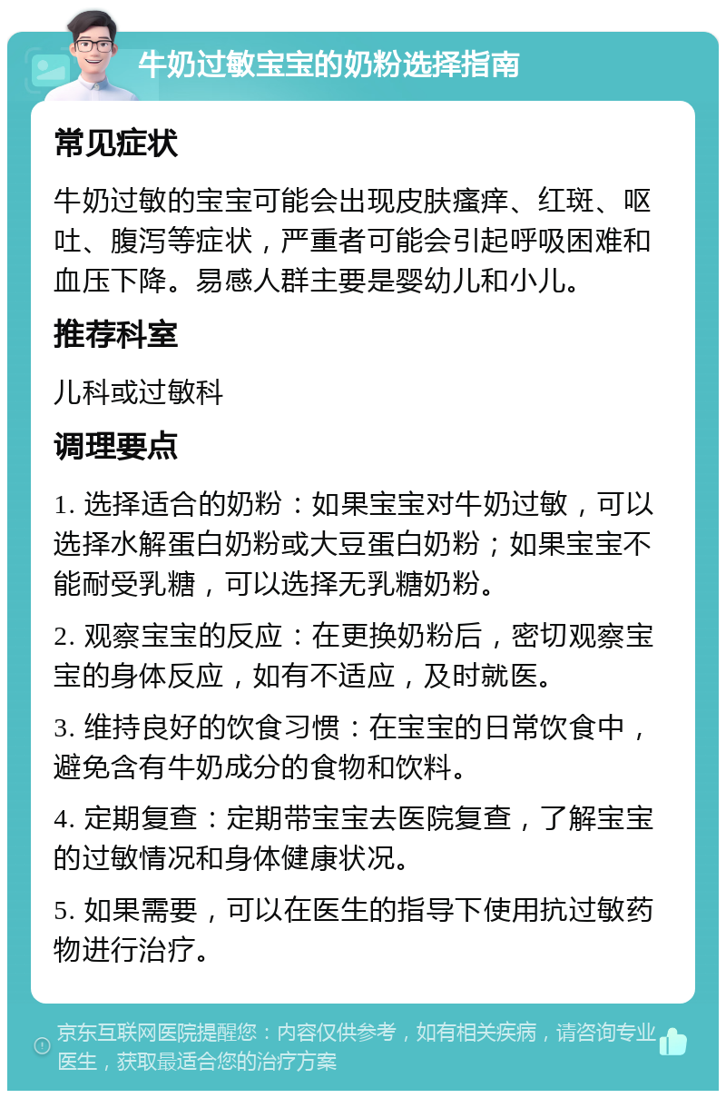 牛奶过敏宝宝的奶粉选择指南 常见症状 牛奶过敏的宝宝可能会出现皮肤瘙痒、红斑、呕吐、腹泻等症状，严重者可能会引起呼吸困难和血压下降。易感人群主要是婴幼儿和小儿。 推荐科室 儿科或过敏科 调理要点 1. 选择适合的奶粉：如果宝宝对牛奶过敏，可以选择水解蛋白奶粉或大豆蛋白奶粉；如果宝宝不能耐受乳糖，可以选择无乳糖奶粉。 2. 观察宝宝的反应：在更换奶粉后，密切观察宝宝的身体反应，如有不适应，及时就医。 3. 维持良好的饮食习惯：在宝宝的日常饮食中，避免含有牛奶成分的食物和饮料。 4. 定期复查：定期带宝宝去医院复查，了解宝宝的过敏情况和身体健康状况。 5. 如果需要，可以在医生的指导下使用抗过敏药物进行治疗。