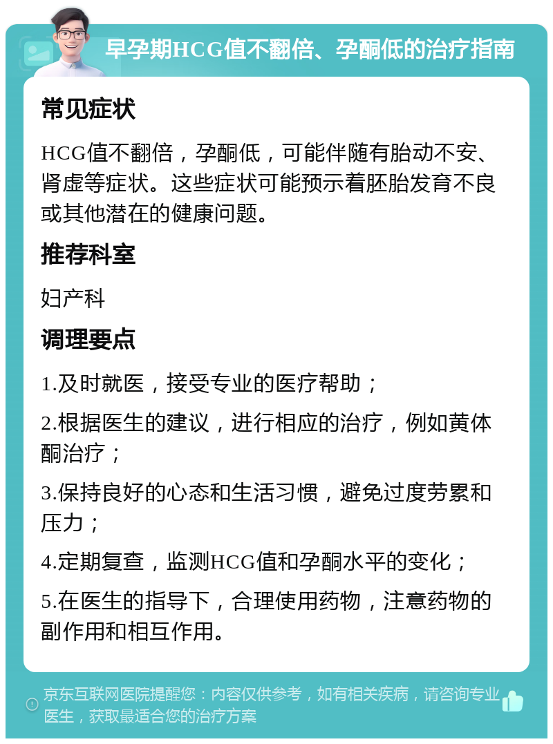 早孕期HCG值不翻倍、孕酮低的治疗指南 常见症状 HCG值不翻倍，孕酮低，可能伴随有胎动不安、肾虚等症状。这些症状可能预示着胚胎发育不良或其他潜在的健康问题。 推荐科室 妇产科 调理要点 1.及时就医，接受专业的医疗帮助； 2.根据医生的建议，进行相应的治疗，例如黄体酮治疗； 3.保持良好的心态和生活习惯，避免过度劳累和压力； 4.定期复查，监测HCG值和孕酮水平的变化； 5.在医生的指导下，合理使用药物，注意药物的副作用和相互作用。