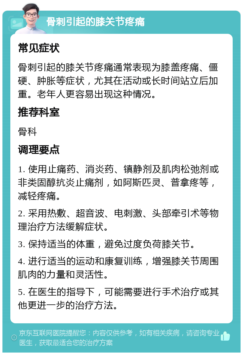 骨刺引起的膝关节疼痛 常见症状 骨刺引起的膝关节疼痛通常表现为膝盖疼痛、僵硬、肿胀等症状，尤其在活动或长时间站立后加重。老年人更容易出现这种情况。 推荐科室 骨科 调理要点 1. 使用止痛药、消炎药、镇静剂及肌肉松弛剂或非类固醇抗炎止痛剂，如阿斯匹灵、普拿疼等，减轻疼痛。 2. 采用热敷、超音波、电刺激、头部牵引术等物理治疗方法缓解症状。 3. 保持适当的体重，避免过度负荷膝关节。 4. 进行适当的运动和康复训练，增强膝关节周围肌肉的力量和灵活性。 5. 在医生的指导下，可能需要进行手术治疗或其他更进一步的治疗方法。