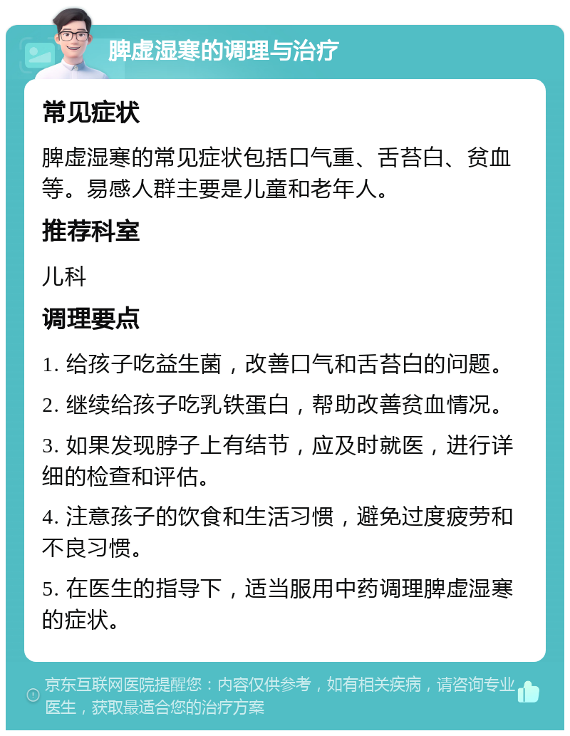 脾虚湿寒的调理与治疗 常见症状 脾虚湿寒的常见症状包括口气重、舌苔白、贫血等。易感人群主要是儿童和老年人。 推荐科室 儿科 调理要点 1. 给孩子吃益生菌，改善口气和舌苔白的问题。 2. 继续给孩子吃乳铁蛋白，帮助改善贫血情况。 3. 如果发现脖子上有结节，应及时就医，进行详细的检查和评估。 4. 注意孩子的饮食和生活习惯，避免过度疲劳和不良习惯。 5. 在医生的指导下，适当服用中药调理脾虚湿寒的症状。