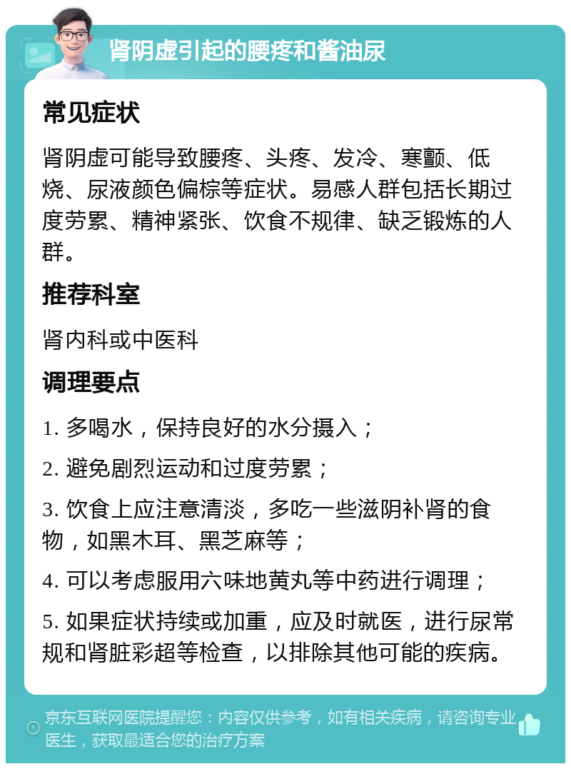 肾阴虚引起的腰疼和酱油尿 常见症状 肾阴虚可能导致腰疼、头疼、发冷、寒颤、低烧、尿液颜色偏棕等症状。易感人群包括长期过度劳累、精神紧张、饮食不规律、缺乏锻炼的人群。 推荐科室 肾内科或中医科 调理要点 1. 多喝水，保持良好的水分摄入； 2. 避免剧烈运动和过度劳累； 3. 饮食上应注意清淡，多吃一些滋阴补肾的食物，如黑木耳、黑芝麻等； 4. 可以考虑服用六味地黄丸等中药进行调理； 5. 如果症状持续或加重，应及时就医，进行尿常规和肾脏彩超等检查，以排除其他可能的疾病。