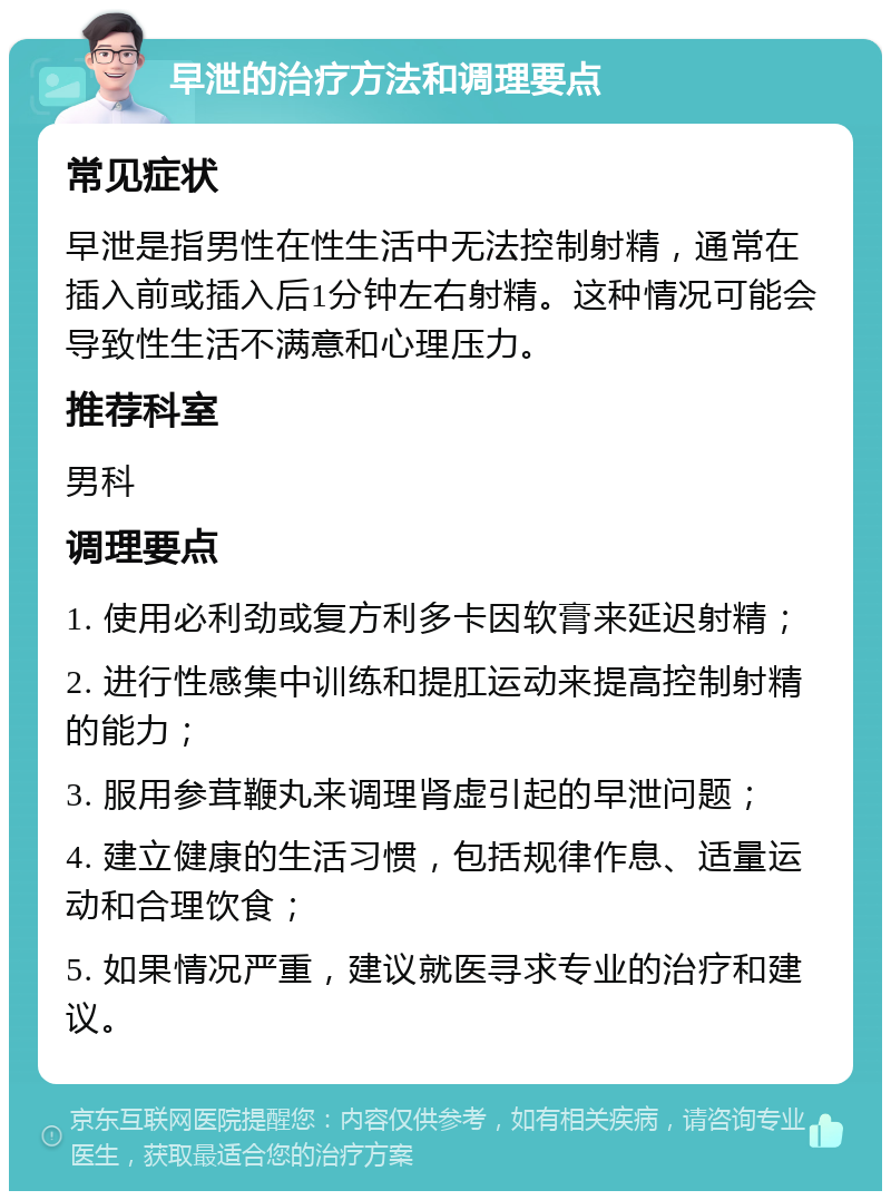 早泄的治疗方法和调理要点 常见症状 早泄是指男性在性生活中无法控制射精，通常在插入前或插入后1分钟左右射精。这种情况可能会导致性生活不满意和心理压力。 推荐科室 男科 调理要点 1. 使用必利劲或复方利多卡因软膏来延迟射精； 2. 进行性感集中训练和提肛运动来提高控制射精的能力； 3. 服用参茸鞭丸来调理肾虚引起的早泄问题； 4. 建立健康的生活习惯，包括规律作息、适量运动和合理饮食； 5. 如果情况严重，建议就医寻求专业的治疗和建议。