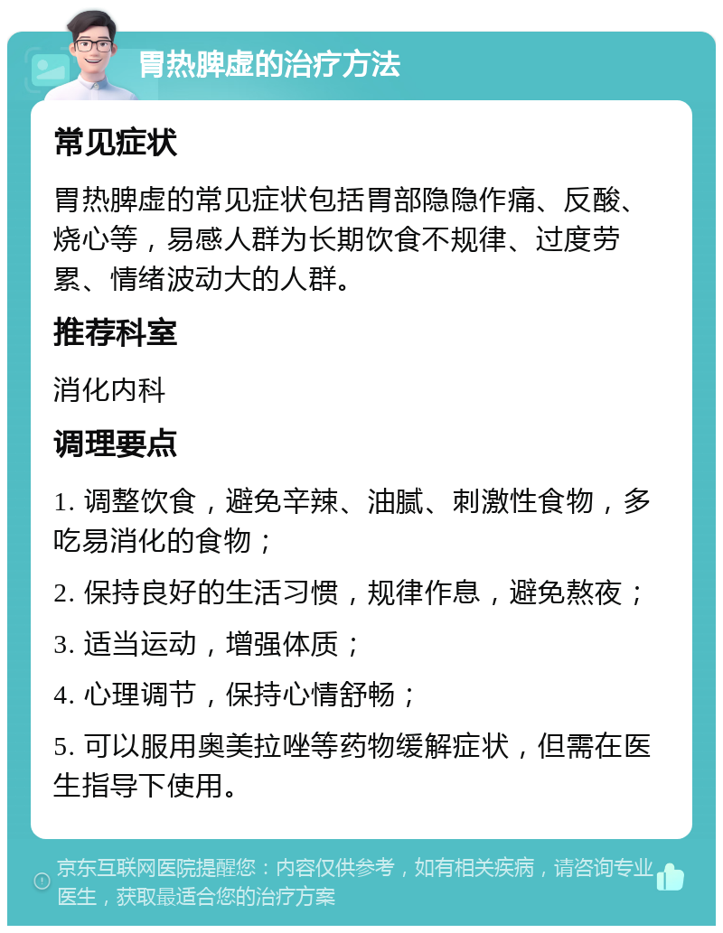 胃热脾虚的治疗方法 常见症状 胃热脾虚的常见症状包括胃部隐隐作痛、反酸、烧心等，易感人群为长期饮食不规律、过度劳累、情绪波动大的人群。 推荐科室 消化内科 调理要点 1. 调整饮食，避免辛辣、油腻、刺激性食物，多吃易消化的食物； 2. 保持良好的生活习惯，规律作息，避免熬夜； 3. 适当运动，增强体质； 4. 心理调节，保持心情舒畅； 5. 可以服用奥美拉唑等药物缓解症状，但需在医生指导下使用。