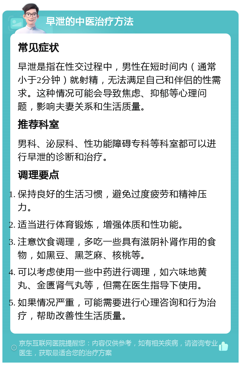 早泄的中医治疗方法 常见症状 早泄是指在性交过程中，男性在短时间内（通常小于2分钟）就射精，无法满足自己和伴侣的性需求。这种情况可能会导致焦虑、抑郁等心理问题，影响夫妻关系和生活质量。 推荐科室 男科、泌尿科、性功能障碍专科等科室都可以进行早泄的诊断和治疗。 调理要点 保持良好的生活习惯，避免过度疲劳和精神压力。 适当进行体育锻炼，增强体质和性功能。 注意饮食调理，多吃一些具有滋阴补肾作用的食物，如黑豆、黑芝麻、核桃等。 可以考虑使用一些中药进行调理，如六味地黄丸、金匮肾气丸等，但需在医生指导下使用。 如果情况严重，可能需要进行心理咨询和行为治疗，帮助改善性生活质量。