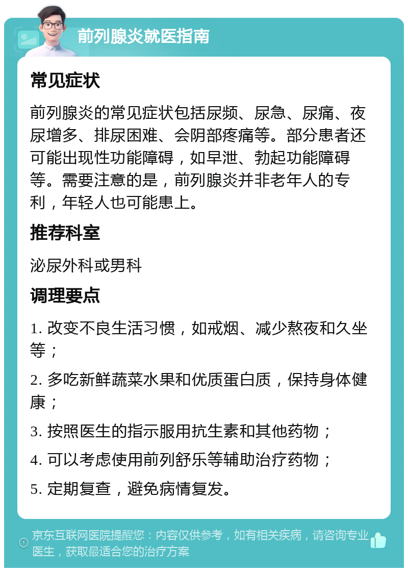 前列腺炎就医指南 常见症状 前列腺炎的常见症状包括尿频、尿急、尿痛、夜尿增多、排尿困难、会阴部疼痛等。部分患者还可能出现性功能障碍，如早泄、勃起功能障碍等。需要注意的是，前列腺炎并非老年人的专利，年轻人也可能患上。 推荐科室 泌尿外科或男科 调理要点 1. 改变不良生活习惯，如戒烟、减少熬夜和久坐等； 2. 多吃新鲜蔬菜水果和优质蛋白质，保持身体健康； 3. 按照医生的指示服用抗生素和其他药物； 4. 可以考虑使用前列舒乐等辅助治疗药物； 5. 定期复查，避免病情复发。