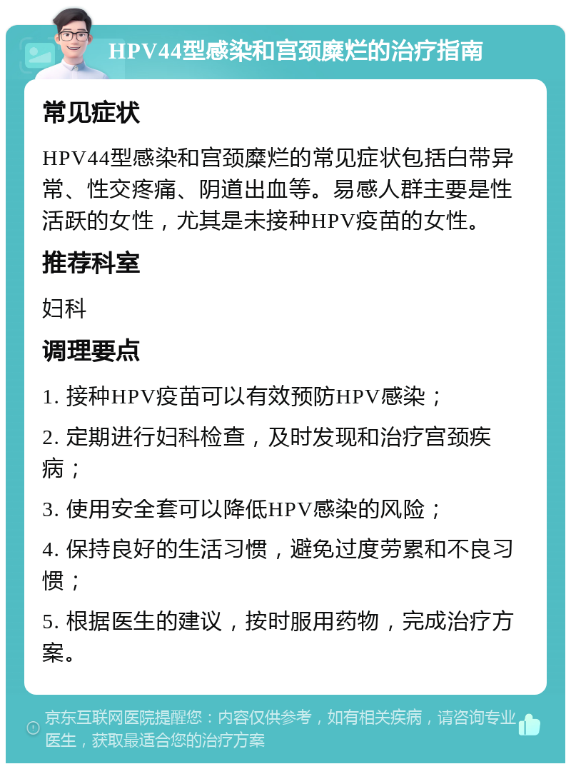 HPV44型感染和宫颈糜烂的治疗指南 常见症状 HPV44型感染和宫颈糜烂的常见症状包括白带异常、性交疼痛、阴道出血等。易感人群主要是性活跃的女性，尤其是未接种HPV疫苗的女性。 推荐科室 妇科 调理要点 1. 接种HPV疫苗可以有效预防HPV感染； 2. 定期进行妇科检查，及时发现和治疗宫颈疾病； 3. 使用安全套可以降低HPV感染的风险； 4. 保持良好的生活习惯，避免过度劳累和不良习惯； 5. 根据医生的建议，按时服用药物，完成治疗方案。