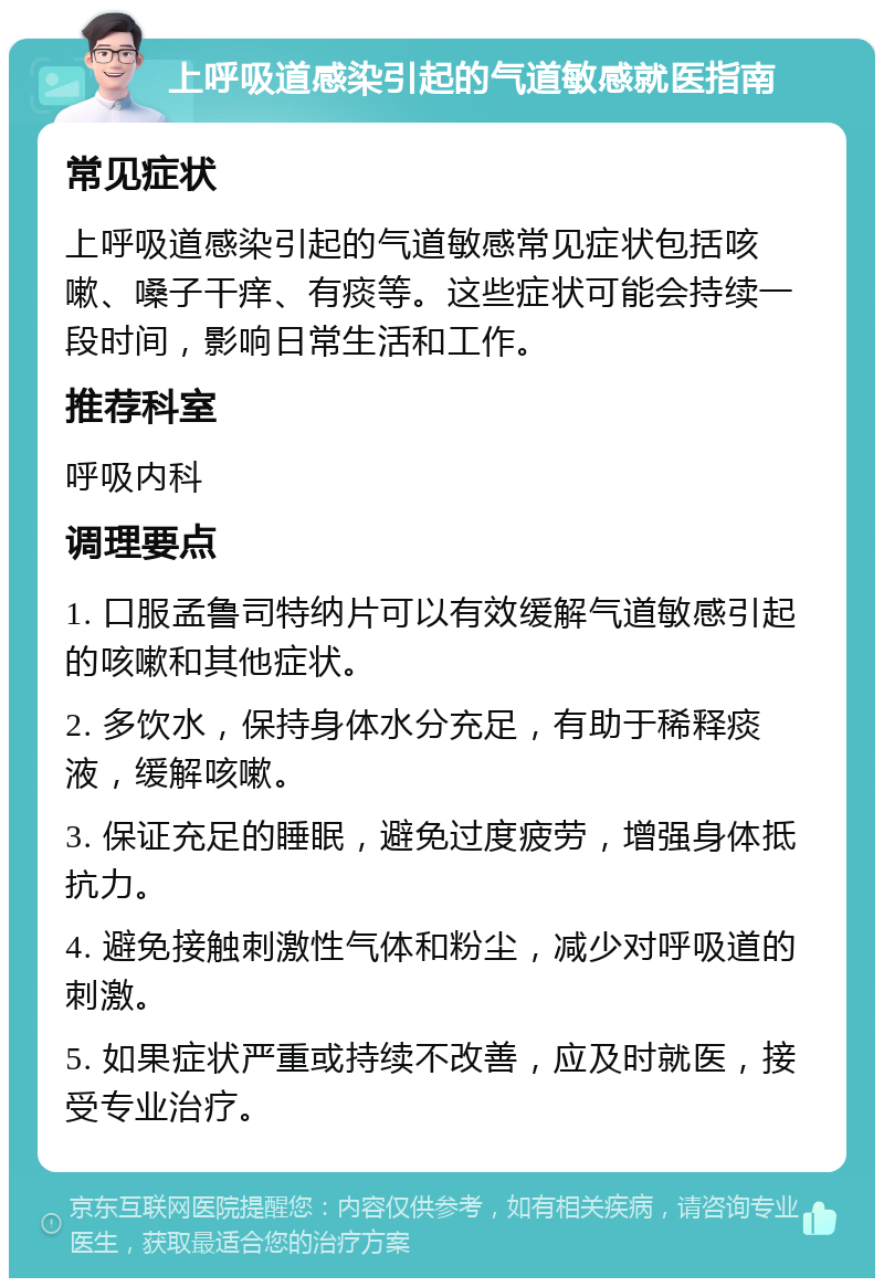 上呼吸道感染引起的气道敏感就医指南 常见症状 上呼吸道感染引起的气道敏感常见症状包括咳嗽、嗓子干痒、有痰等。这些症状可能会持续一段时间，影响日常生活和工作。 推荐科室 呼吸内科 调理要点 1. 口服孟鲁司特纳片可以有效缓解气道敏感引起的咳嗽和其他症状。 2. 多饮水，保持身体水分充足，有助于稀释痰液，缓解咳嗽。 3. 保证充足的睡眠，避免过度疲劳，增强身体抵抗力。 4. 避免接触刺激性气体和粉尘，减少对呼吸道的刺激。 5. 如果症状严重或持续不改善，应及时就医，接受专业治疗。