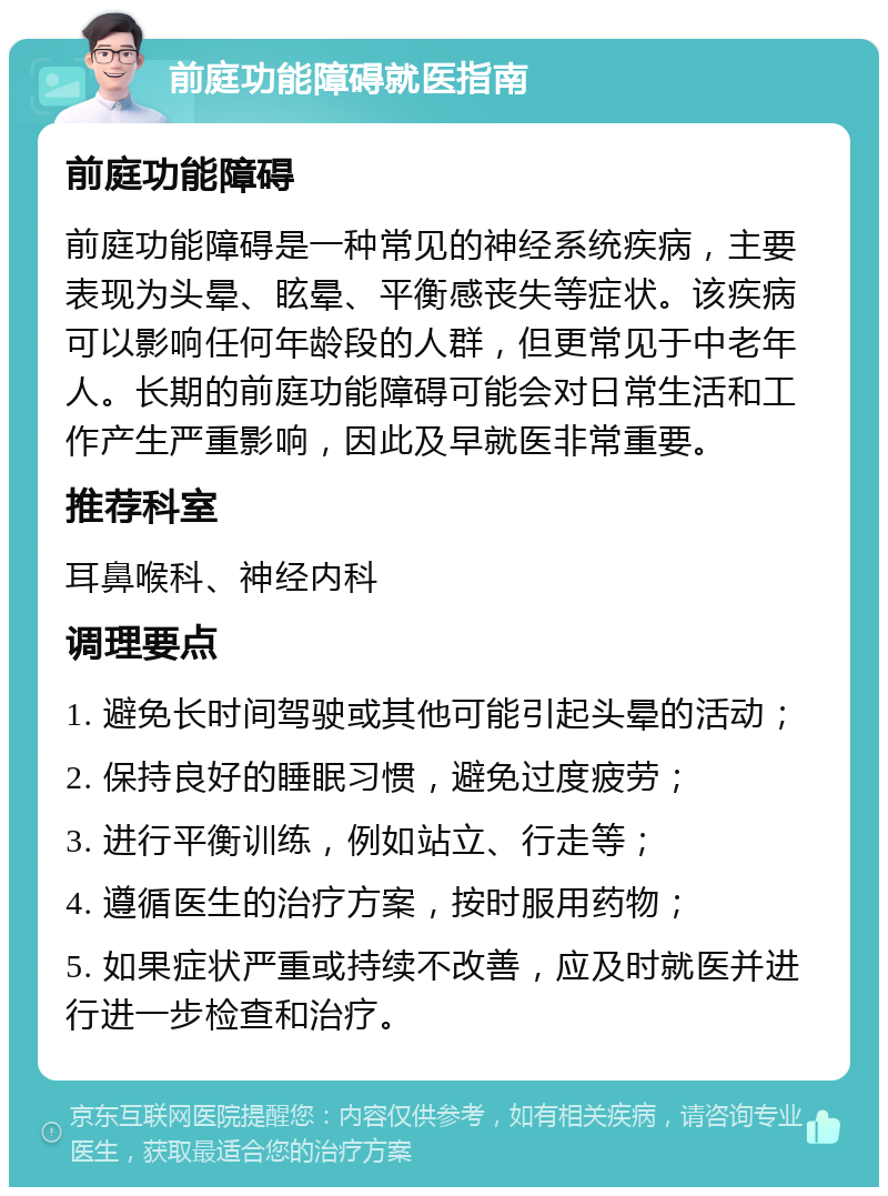 前庭功能障碍就医指南 前庭功能障碍 前庭功能障碍是一种常见的神经系统疾病，主要表现为头晕、眩晕、平衡感丧失等症状。该疾病可以影响任何年龄段的人群，但更常见于中老年人。长期的前庭功能障碍可能会对日常生活和工作产生严重影响，因此及早就医非常重要。 推荐科室 耳鼻喉科、神经内科 调理要点 1. 避免长时间驾驶或其他可能引起头晕的活动； 2. 保持良好的睡眠习惯，避免过度疲劳； 3. 进行平衡训练，例如站立、行走等； 4. 遵循医生的治疗方案，按时服用药物； 5. 如果症状严重或持续不改善，应及时就医并进行进一步检查和治疗。