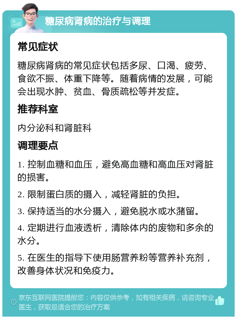 糖尿病肾病的治疗与调理 常见症状 糖尿病肾病的常见症状包括多尿、口渴、疲劳、食欲不振、体重下降等。随着病情的发展，可能会出现水肿、贫血、骨质疏松等并发症。 推荐科室 内分泌科和肾脏科 调理要点 1. 控制血糖和血压，避免高血糖和高血压对肾脏的损害。 2. 限制蛋白质的摄入，减轻肾脏的负担。 3. 保持适当的水分摄入，避免脱水或水潴留。 4. 定期进行血液透析，清除体内的废物和多余的水分。 5. 在医生的指导下使用肠营养粉等营养补充剂，改善身体状况和免疫力。