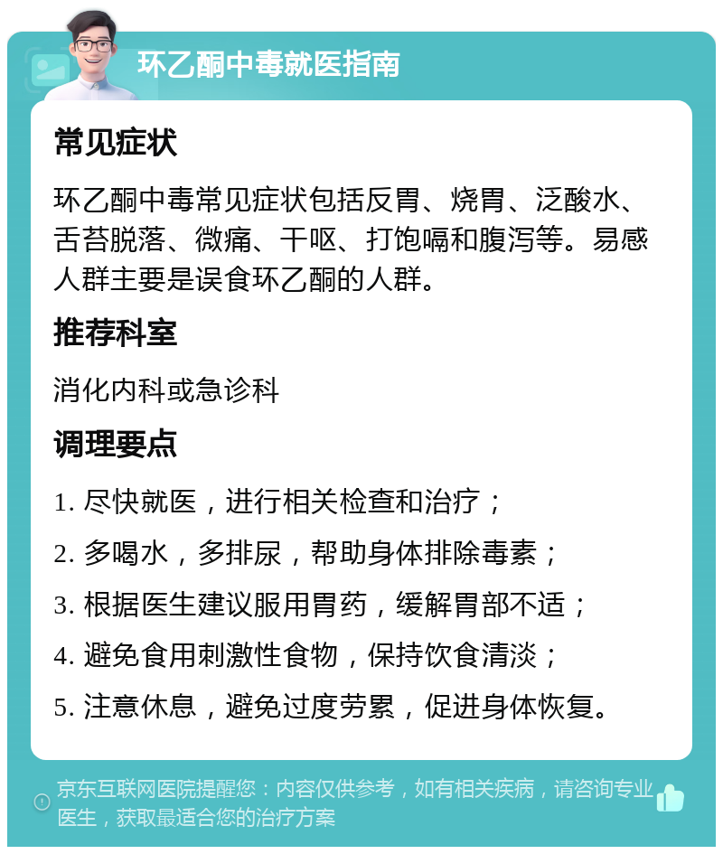 环乙酮中毒就医指南 常见症状 环乙酮中毒常见症状包括反胃、烧胃、泛酸水、舌苔脱落、微痛、干呕、打饱嗝和腹泻等。易感人群主要是误食环乙酮的人群。 推荐科室 消化内科或急诊科 调理要点 1. 尽快就医，进行相关检查和治疗； 2. 多喝水，多排尿，帮助身体排除毒素； 3. 根据医生建议服用胃药，缓解胃部不适； 4. 避免食用刺激性食物，保持饮食清淡； 5. 注意休息，避免过度劳累，促进身体恢复。