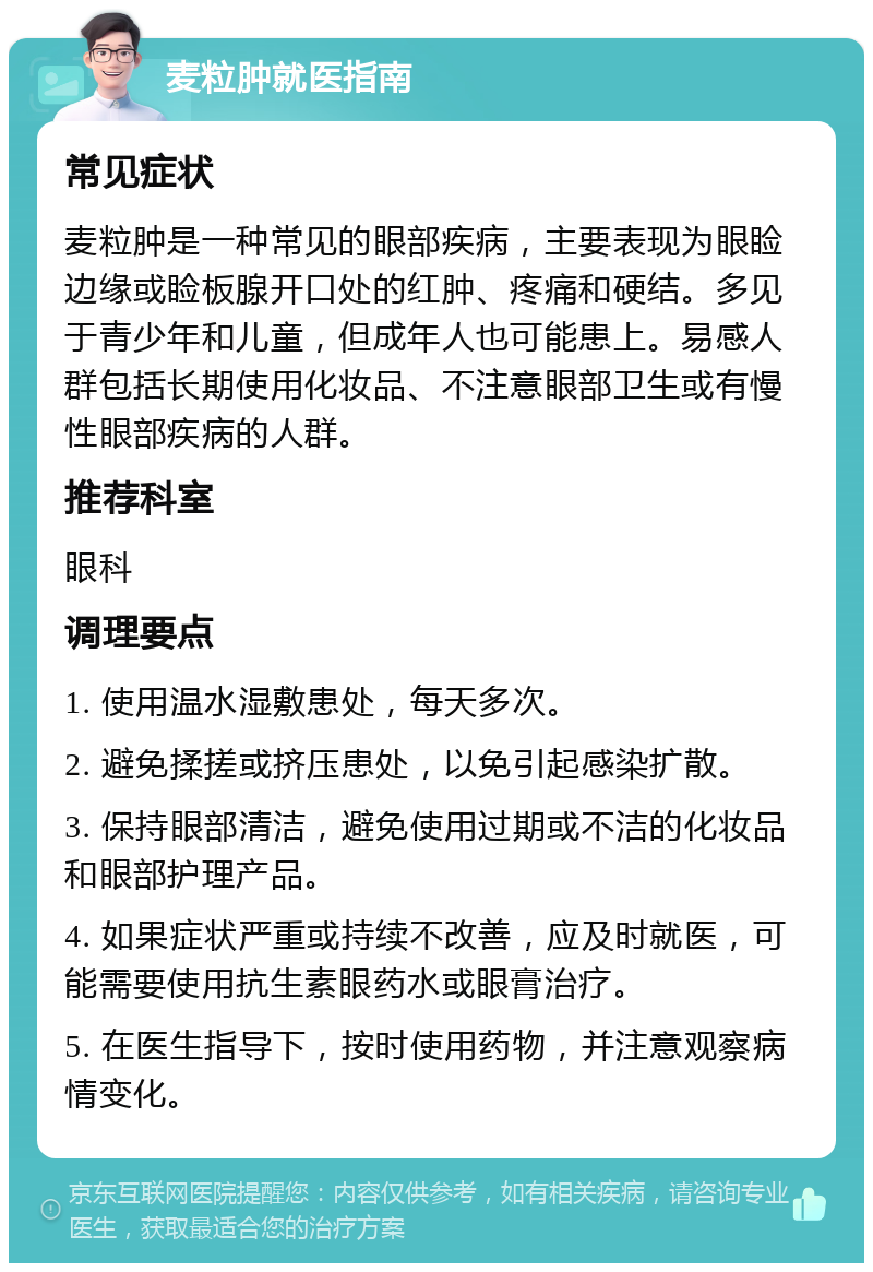 麦粒肿就医指南 常见症状 麦粒肿是一种常见的眼部疾病，主要表现为眼睑边缘或睑板腺开口处的红肿、疼痛和硬结。多见于青少年和儿童，但成年人也可能患上。易感人群包括长期使用化妆品、不注意眼部卫生或有慢性眼部疾病的人群。 推荐科室 眼科 调理要点 1. 使用温水湿敷患处，每天多次。 2. 避免揉搓或挤压患处，以免引起感染扩散。 3. 保持眼部清洁，避免使用过期或不洁的化妆品和眼部护理产品。 4. 如果症状严重或持续不改善，应及时就医，可能需要使用抗生素眼药水或眼膏治疗。 5. 在医生指导下，按时使用药物，并注意观察病情变化。