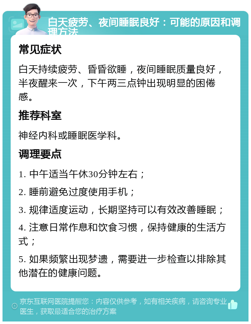 白天疲劳、夜间睡眠良好：可能的原因和调理方法 常见症状 白天持续疲劳、昏昏欲睡，夜间睡眠质量良好，半夜醒来一次，下午两三点钟出现明显的困倦感。 推荐科室 神经内科或睡眠医学科。 调理要点 1. 中午适当午休30分钟左右； 2. 睡前避免过度使用手机； 3. 规律适度运动，长期坚持可以有效改善睡眠； 4. 注意日常作息和饮食习惯，保持健康的生活方式； 5. 如果频繁出现梦遗，需要进一步检查以排除其他潜在的健康问题。