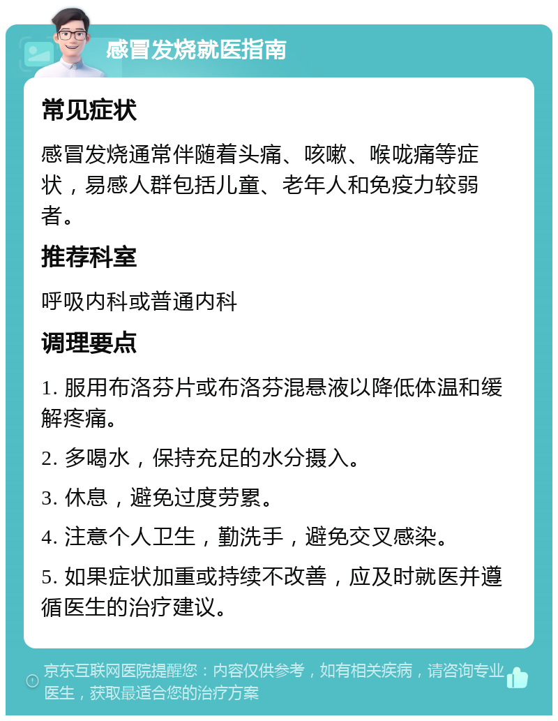 感冒发烧就医指南 常见症状 感冒发烧通常伴随着头痛、咳嗽、喉咙痛等症状，易感人群包括儿童、老年人和免疫力较弱者。 推荐科室 呼吸内科或普通内科 调理要点 1. 服用布洛芬片或布洛芬混悬液以降低体温和缓解疼痛。 2. 多喝水，保持充足的水分摄入。 3. 休息，避免过度劳累。 4. 注意个人卫生，勤洗手，避免交叉感染。 5. 如果症状加重或持续不改善，应及时就医并遵循医生的治疗建议。