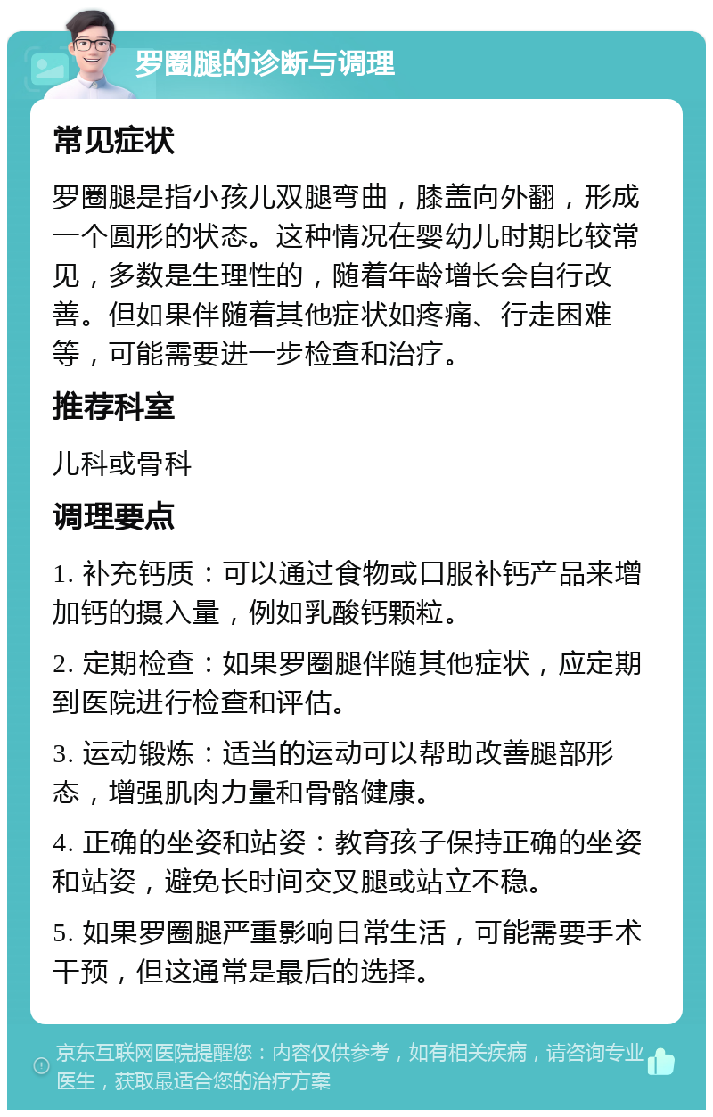 罗圈腿的诊断与调理 常见症状 罗圈腿是指小孩儿双腿弯曲，膝盖向外翻，形成一个圆形的状态。这种情况在婴幼儿时期比较常见，多数是生理性的，随着年龄增长会自行改善。但如果伴随着其他症状如疼痛、行走困难等，可能需要进一步检查和治疗。 推荐科室 儿科或骨科 调理要点 1. 补充钙质：可以通过食物或口服补钙产品来增加钙的摄入量，例如乳酸钙颗粒。 2. 定期检查：如果罗圈腿伴随其他症状，应定期到医院进行检查和评估。 3. 运动锻炼：适当的运动可以帮助改善腿部形态，增强肌肉力量和骨骼健康。 4. 正确的坐姿和站姿：教育孩子保持正确的坐姿和站姿，避免长时间交叉腿或站立不稳。 5. 如果罗圈腿严重影响日常生活，可能需要手术干预，但这通常是最后的选择。