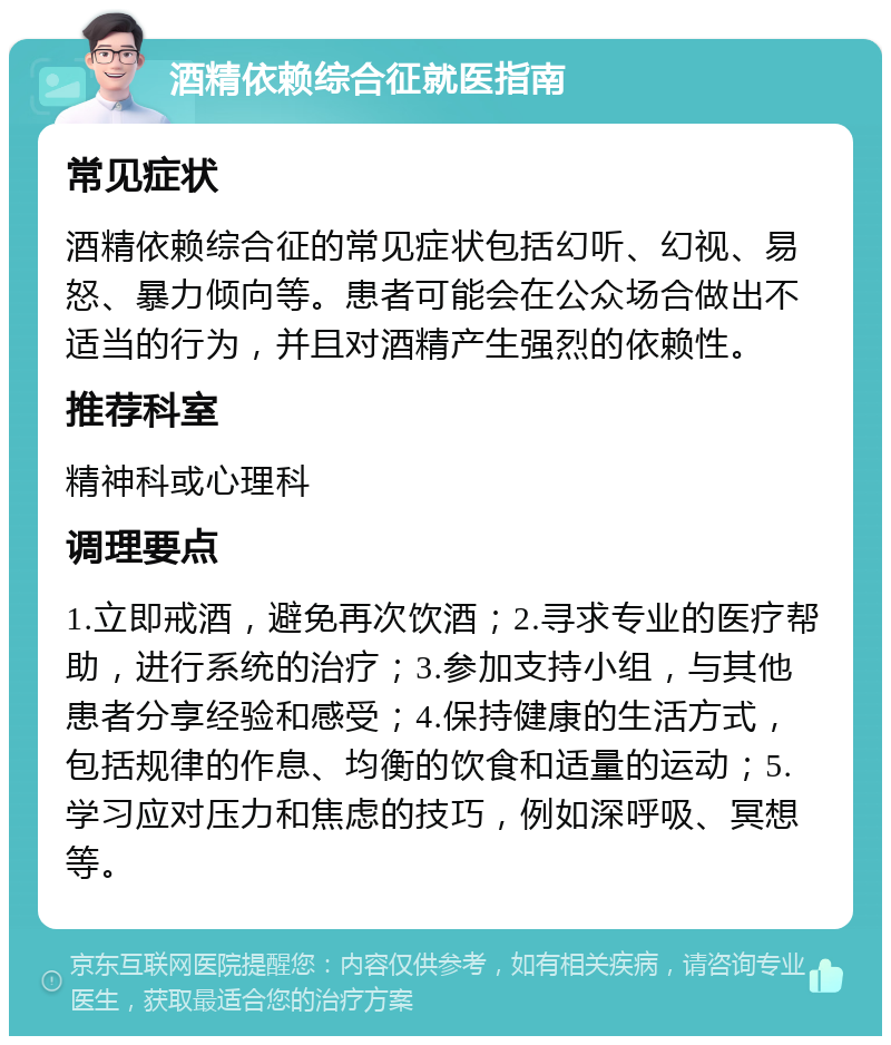 酒精依赖综合征就医指南 常见症状 酒精依赖综合征的常见症状包括幻听、幻视、易怒、暴力倾向等。患者可能会在公众场合做出不适当的行为，并且对酒精产生强烈的依赖性。 推荐科室 精神科或心理科 调理要点 1.立即戒酒，避免再次饮酒；2.寻求专业的医疗帮助，进行系统的治疗；3.参加支持小组，与其他患者分享经验和感受；4.保持健康的生活方式，包括规律的作息、均衡的饮食和适量的运动；5.学习应对压力和焦虑的技巧，例如深呼吸、冥想等。