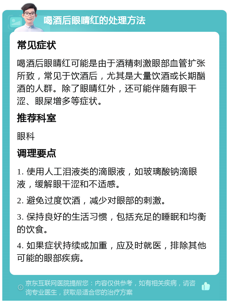 喝酒后眼睛红的处理方法 常见症状 喝酒后眼睛红可能是由于酒精刺激眼部血管扩张所致，常见于饮酒后，尤其是大量饮酒或长期酗酒的人群。除了眼睛红外，还可能伴随有眼干涩、眼屎增多等症状。 推荐科室 眼科 调理要点 1. 使用人工泪液类的滴眼液，如玻璃酸钠滴眼液，缓解眼干涩和不适感。 2. 避免过度饮酒，减少对眼部的刺激。 3. 保持良好的生活习惯，包括充足的睡眠和均衡的饮食。 4. 如果症状持续或加重，应及时就医，排除其他可能的眼部疾病。