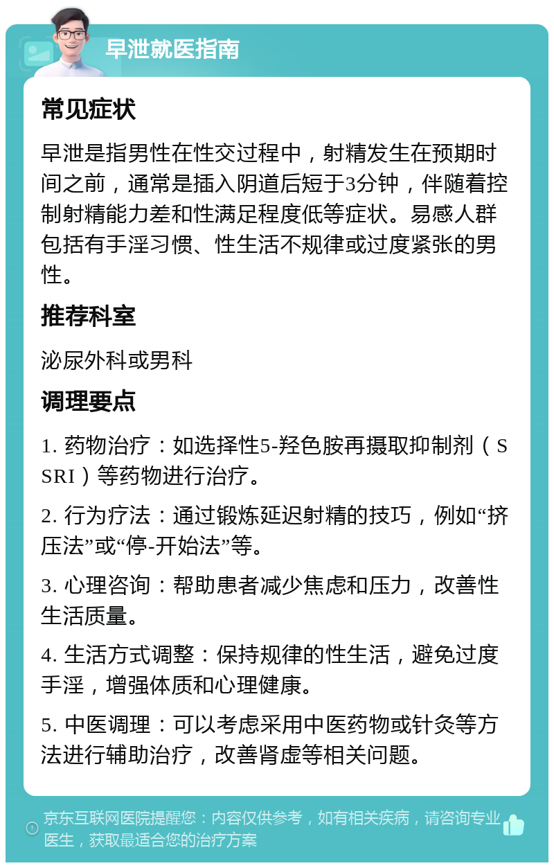 早泄就医指南 常见症状 早泄是指男性在性交过程中，射精发生在预期时间之前，通常是插入阴道后短于3分钟，伴随着控制射精能力差和性满足程度低等症状。易感人群包括有手淫习惯、性生活不规律或过度紧张的男性。 推荐科室 泌尿外科或男科 调理要点 1. 药物治疗：如选择性5-羟色胺再摄取抑制剂（SSRI）等药物进行治疗。 2. 行为疗法：通过锻炼延迟射精的技巧，例如“挤压法”或“停-开始法”等。 3. 心理咨询：帮助患者减少焦虑和压力，改善性生活质量。 4. 生活方式调整：保持规律的性生活，避免过度手淫，增强体质和心理健康。 5. 中医调理：可以考虑采用中医药物或针灸等方法进行辅助治疗，改善肾虚等相关问题。