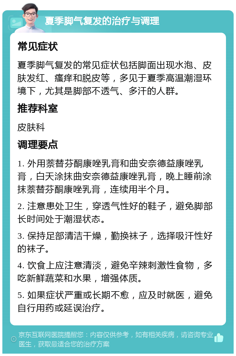 夏季脚气复发的治疗与调理 常见症状 夏季脚气复发的常见症状包括脚面出现水泡、皮肤发红、瘙痒和脱皮等，多见于夏季高温潮湿环境下，尤其是脚部不透气、多汗的人群。 推荐科室 皮肤科 调理要点 1. 外用萘替芬酮康唑乳膏和曲安奈德益康唑乳膏，白天涂抹曲安奈德益康唑乳膏，晚上睡前涂抹萘替芬酮康唑乳膏，连续用半个月。 2. 注意患处卫生，穿透气性好的鞋子，避免脚部长时间处于潮湿状态。 3. 保持足部清洁干燥，勤换袜子，选择吸汗性好的袜子。 4. 饮食上应注意清淡，避免辛辣刺激性食物，多吃新鲜蔬菜和水果，增强体质。 5. 如果症状严重或长期不愈，应及时就医，避免自行用药或延误治疗。