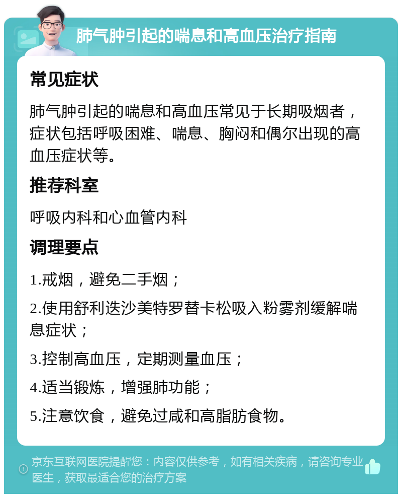 肺气肿引起的喘息和高血压治疗指南 常见症状 肺气肿引起的喘息和高血压常见于长期吸烟者，症状包括呼吸困难、喘息、胸闷和偶尔出现的高血压症状等。 推荐科室 呼吸内科和心血管内科 调理要点 1.戒烟，避免二手烟； 2.使用舒利迭沙美特罗替卡松吸入粉雾剂缓解喘息症状； 3.控制高血压，定期测量血压； 4.适当锻炼，增强肺功能； 5.注意饮食，避免过咸和高脂肪食物。