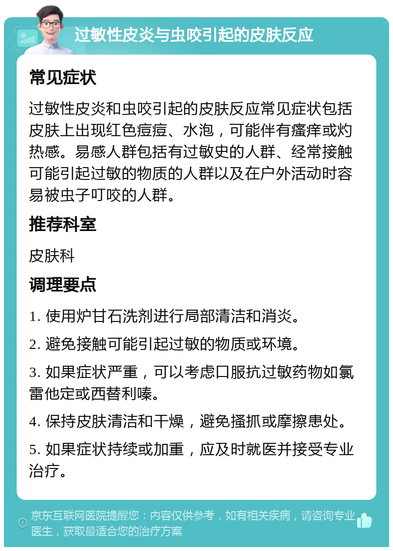 过敏性皮炎与虫咬引起的皮肤反应 常见症状 过敏性皮炎和虫咬引起的皮肤反应常见症状包括皮肤上出现红色痘痘、水泡，可能伴有瘙痒或灼热感。易感人群包括有过敏史的人群、经常接触可能引起过敏的物质的人群以及在户外活动时容易被虫子叮咬的人群。 推荐科室 皮肤科 调理要点 1. 使用炉甘石洗剂进行局部清洁和消炎。 2. 避免接触可能引起过敏的物质或环境。 3. 如果症状严重，可以考虑口服抗过敏药物如氯雷他定或西替利嗪。 4. 保持皮肤清洁和干燥，避免搔抓或摩擦患处。 5. 如果症状持续或加重，应及时就医并接受专业治疗。