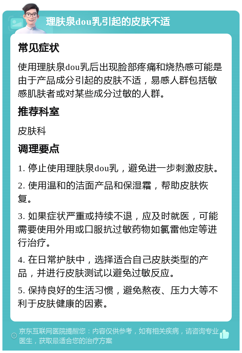 理肤泉dou乳引起的皮肤不适 常见症状 使用理肤泉dou乳后出现脸部疼痛和烧热感可能是由于产品成分引起的皮肤不适，易感人群包括敏感肌肤者或对某些成分过敏的人群。 推荐科室 皮肤科 调理要点 1. 停止使用理肤泉dou乳，避免进一步刺激皮肤。 2. 使用温和的洁面产品和保湿霜，帮助皮肤恢复。 3. 如果症状严重或持续不退，应及时就医，可能需要使用外用或口服抗过敏药物如氯雷他定等进行治疗。 4. 在日常护肤中，选择适合自己皮肤类型的产品，并进行皮肤测试以避免过敏反应。 5. 保持良好的生活习惯，避免熬夜、压力大等不利于皮肤健康的因素。