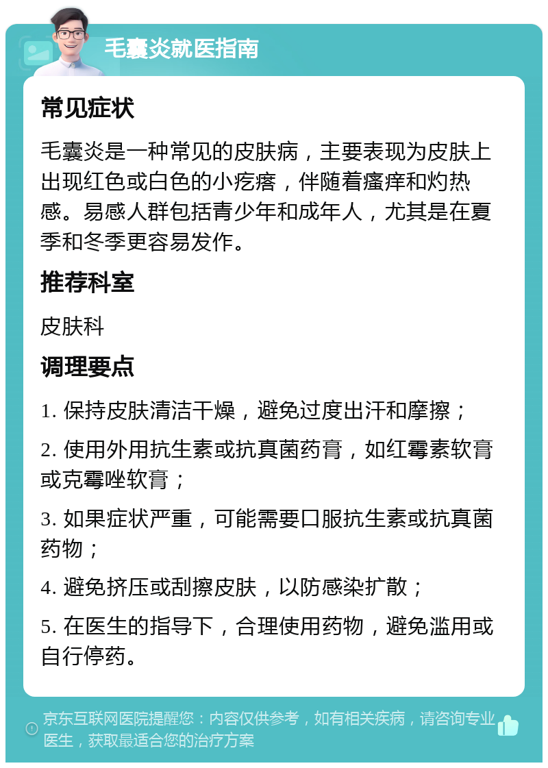 毛囊炎就医指南 常见症状 毛囊炎是一种常见的皮肤病，主要表现为皮肤上出现红色或白色的小疙瘩，伴随着瘙痒和灼热感。易感人群包括青少年和成年人，尤其是在夏季和冬季更容易发作。 推荐科室 皮肤科 调理要点 1. 保持皮肤清洁干燥，避免过度出汗和摩擦； 2. 使用外用抗生素或抗真菌药膏，如红霉素软膏或克霉唑软膏； 3. 如果症状严重，可能需要口服抗生素或抗真菌药物； 4. 避免挤压或刮擦皮肤，以防感染扩散； 5. 在医生的指导下，合理使用药物，避免滥用或自行停药。