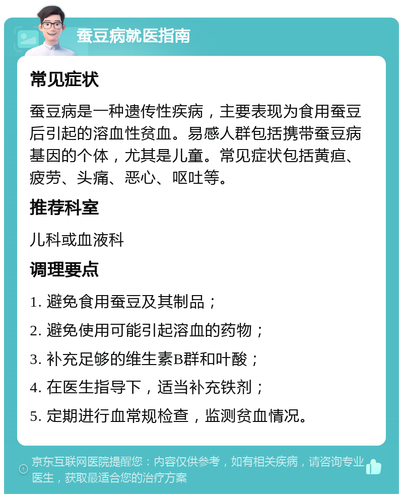 蚕豆病就医指南 常见症状 蚕豆病是一种遗传性疾病，主要表现为食用蚕豆后引起的溶血性贫血。易感人群包括携带蚕豆病基因的个体，尤其是儿童。常见症状包括黄疸、疲劳、头痛、恶心、呕吐等。 推荐科室 儿科或血液科 调理要点 1. 避免食用蚕豆及其制品； 2. 避免使用可能引起溶血的药物； 3. 补充足够的维生素B群和叶酸； 4. 在医生指导下，适当补充铁剂； 5. 定期进行血常规检查，监测贫血情况。