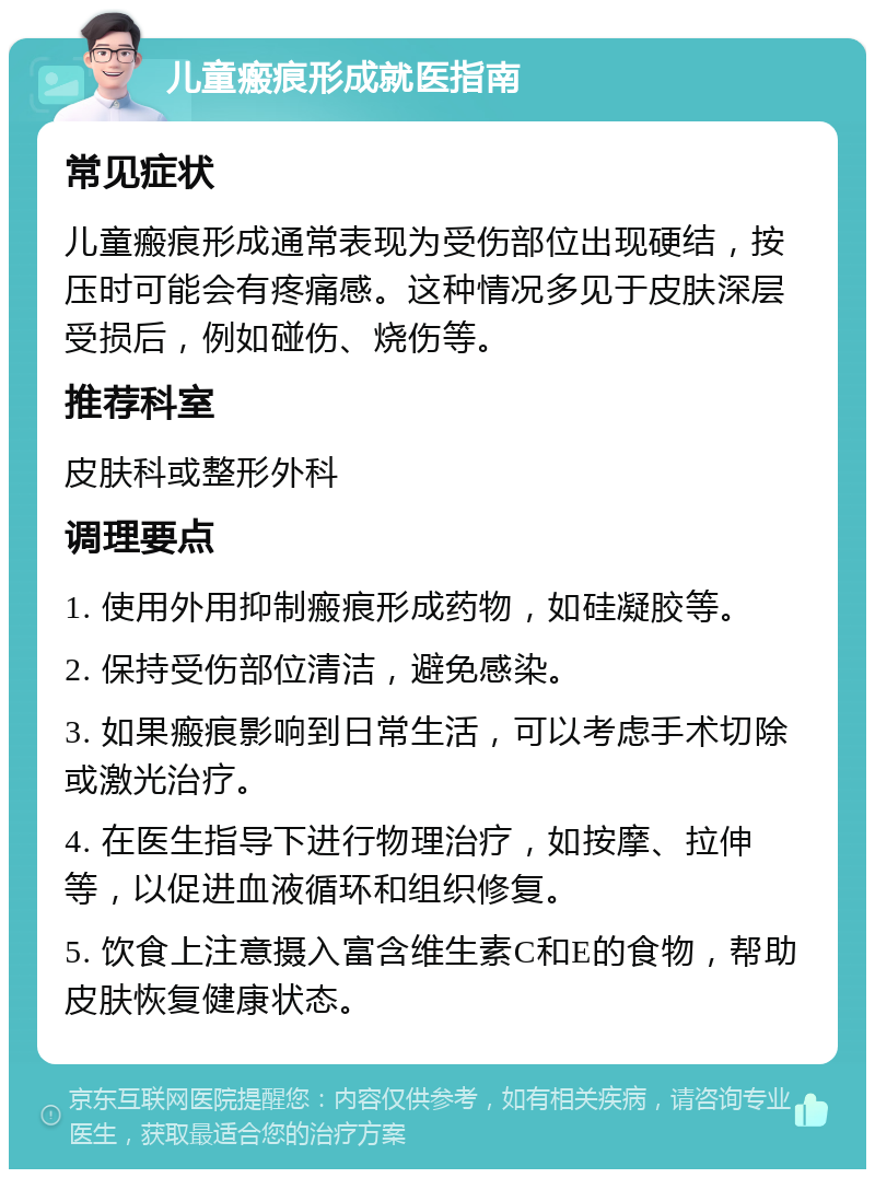 儿童瘢痕形成就医指南 常见症状 儿童瘢痕形成通常表现为受伤部位出现硬结，按压时可能会有疼痛感。这种情况多见于皮肤深层受损后，例如碰伤、烧伤等。 推荐科室 皮肤科或整形外科 调理要点 1. 使用外用抑制瘢痕形成药物，如硅凝胶等。 2. 保持受伤部位清洁，避免感染。 3. 如果瘢痕影响到日常生活，可以考虑手术切除或激光治疗。 4. 在医生指导下进行物理治疗，如按摩、拉伸等，以促进血液循环和组织修复。 5. 饮食上注意摄入富含维生素C和E的食物，帮助皮肤恢复健康状态。