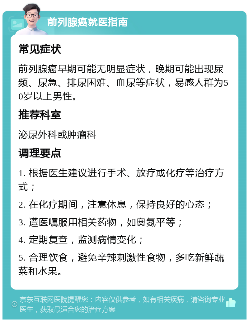 前列腺癌就医指南 常见症状 前列腺癌早期可能无明显症状，晚期可能出现尿频、尿急、排尿困难、血尿等症状，易感人群为50岁以上男性。 推荐科室 泌尿外科或肿瘤科 调理要点 1. 根据医生建议进行手术、放疗或化疗等治疗方式； 2. 在化疗期间，注意休息，保持良好的心态； 3. 遵医嘱服用相关药物，如奥氮平等； 4. 定期复查，监测病情变化； 5. 合理饮食，避免辛辣刺激性食物，多吃新鲜蔬菜和水果。