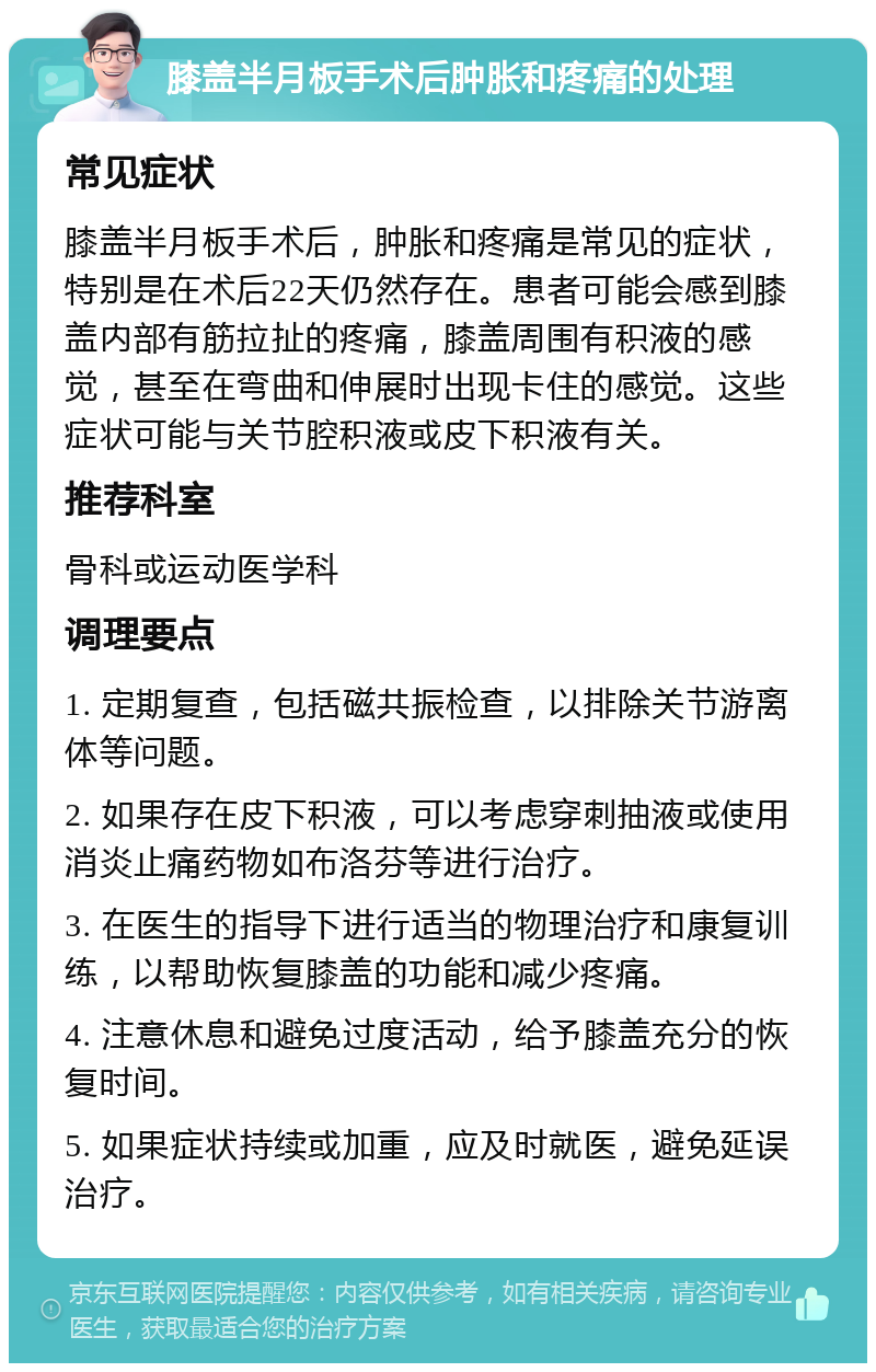 膝盖半月板手术后肿胀和疼痛的处理 常见症状 膝盖半月板手术后，肿胀和疼痛是常见的症状，特别是在术后22天仍然存在。患者可能会感到膝盖内部有筋拉扯的疼痛，膝盖周围有积液的感觉，甚至在弯曲和伸展时出现卡住的感觉。这些症状可能与关节腔积液或皮下积液有关。 推荐科室 骨科或运动医学科 调理要点 1. 定期复查，包括磁共振检查，以排除关节游离体等问题。 2. 如果存在皮下积液，可以考虑穿刺抽液或使用消炎止痛药物如布洛芬等进行治疗。 3. 在医生的指导下进行适当的物理治疗和康复训练，以帮助恢复膝盖的功能和减少疼痛。 4. 注意休息和避免过度活动，给予膝盖充分的恢复时间。 5. 如果症状持续或加重，应及时就医，避免延误治疗。