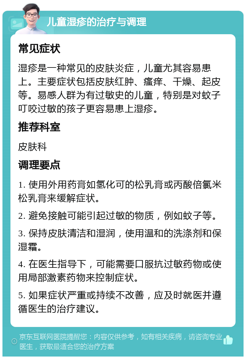 儿童湿疹的治疗与调理 常见症状 湿疹是一种常见的皮肤炎症，儿童尤其容易患上。主要症状包括皮肤红肿、瘙痒、干燥、起皮等。易感人群为有过敏史的儿童，特别是对蚊子叮咬过敏的孩子更容易患上湿疹。 推荐科室 皮肤科 调理要点 1. 使用外用药膏如氢化可的松乳膏或丙酸倍氯米松乳膏来缓解症状。 2. 避免接触可能引起过敏的物质，例如蚊子等。 3. 保持皮肤清洁和湿润，使用温和的洗涤剂和保湿霜。 4. 在医生指导下，可能需要口服抗过敏药物或使用局部激素药物来控制症状。 5. 如果症状严重或持续不改善，应及时就医并遵循医生的治疗建议。