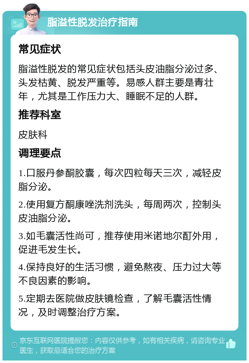 脂溢性脱发治疗指南 常见症状 脂溢性脱发的常见症状包括头皮油脂分泌过多、头发枯黄、脱发严重等。易感人群主要是青壮年，尤其是工作压力大、睡眠不足的人群。 推荐科室 皮肤科 调理要点 1.口服丹参酮胶囊，每次四粒每天三次，减轻皮脂分泌。 2.使用复方酮康唑洗剂洗头，每周两次，控制头皮油脂分泌。 3.如毛囊活性尚可，推荐使用米诺地尔酊外用，促进毛发生长。 4.保持良好的生活习惯，避免熬夜、压力过大等不良因素的影响。 5.定期去医院做皮肤镜检查，了解毛囊活性情况，及时调整治疗方案。