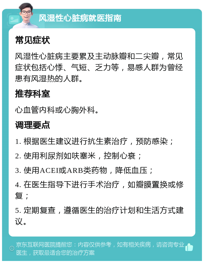 风湿性心脏病就医指南 常见症状 风湿性心脏病主要累及主动脉瓣和二尖瓣，常见症状包括心悸、气短、乏力等，易感人群为曾经患有风湿热的人群。 推荐科室 心血管内科或心胸外科。 调理要点 1. 根据医生建议进行抗生素治疗，预防感染； 2. 使用利尿剂如呋塞米，控制心衰； 3. 使用ACEI或ARB类药物，降低血压； 4. 在医生指导下进行手术治疗，如瓣膜置换或修复； 5. 定期复查，遵循医生的治疗计划和生活方式建议。