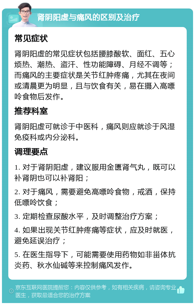 肾阴阳虚与痛风的区别及治疗 常见症状 肾阴阳虚的常见症状包括腰膝酸软、面红、五心烦热、潮热、盗汗、性功能障碍、月经不调等；而痛风的主要症状是关节红肿疼痛，尤其在夜间或清晨更为明显，且与饮食有关，易在摄入高嘌呤食物后发作。 推荐科室 肾阴阳虚可就诊于中医科，痛风则应就诊于风湿免疫科或内分泌科。 调理要点 1. 对于肾阴阳虚，建议服用金匮肾气丸，既可以补肾阴也可以补肾阳； 2. 对于痛风，需要避免高嘌呤食物，戒酒，保持低嘌呤饮食； 3. 定期检查尿酸水平，及时调整治疗方案； 4. 如果出现关节红肿疼痛等症状，应及时就医，避免延误治疗； 5. 在医生指导下，可能需要使用药物如非甾体抗炎药、秋水仙碱等来控制痛风发作。