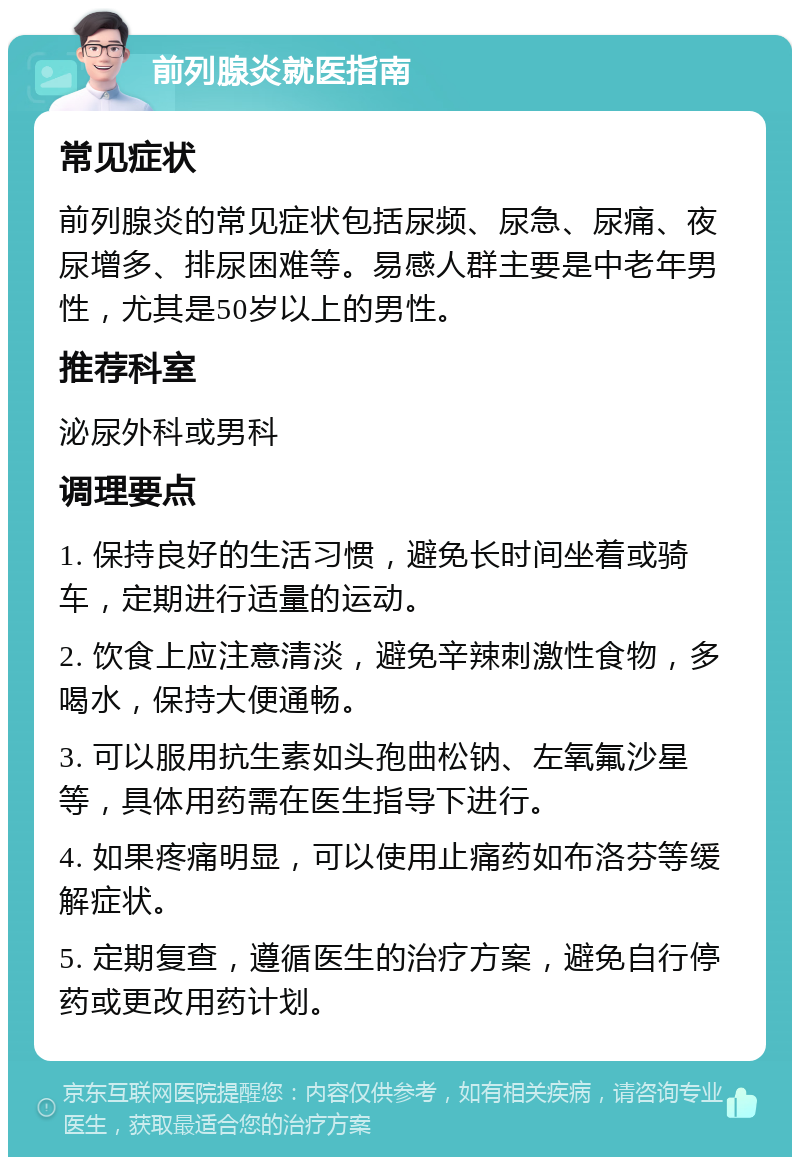 前列腺炎就医指南 常见症状 前列腺炎的常见症状包括尿频、尿急、尿痛、夜尿增多、排尿困难等。易感人群主要是中老年男性，尤其是50岁以上的男性。 推荐科室 泌尿外科或男科 调理要点 1. 保持良好的生活习惯，避免长时间坐着或骑车，定期进行适量的运动。 2. 饮食上应注意清淡，避免辛辣刺激性食物，多喝水，保持大便通畅。 3. 可以服用抗生素如头孢曲松钠、左氧氟沙星等，具体用药需在医生指导下进行。 4. 如果疼痛明显，可以使用止痛药如布洛芬等缓解症状。 5. 定期复查，遵循医生的治疗方案，避免自行停药或更改用药计划。