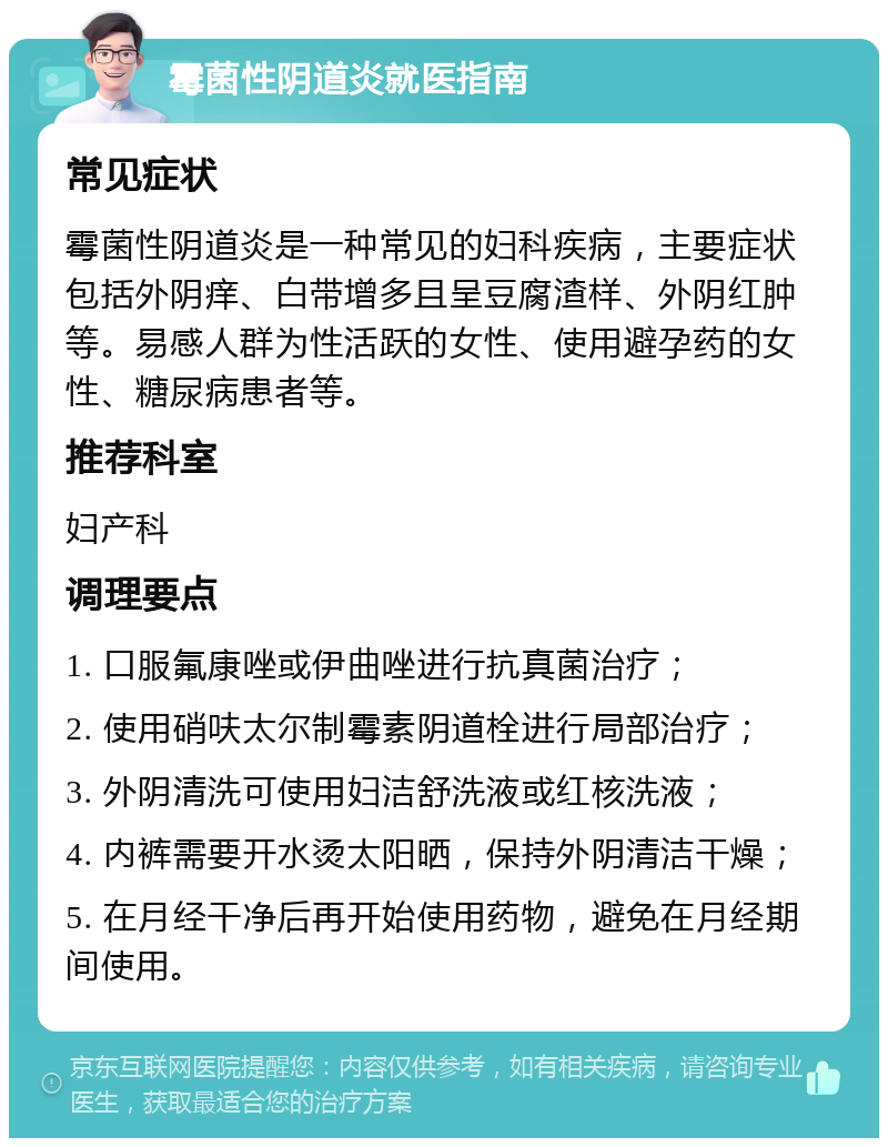 霉菌性阴道炎就医指南 常见症状 霉菌性阴道炎是一种常见的妇科疾病，主要症状包括外阴痒、白带增多且呈豆腐渣样、外阴红肿等。易感人群为性活跃的女性、使用避孕药的女性、糖尿病患者等。 推荐科室 妇产科 调理要点 1. 口服氟康唑或伊曲唑进行抗真菌治疗； 2. 使用硝呋太尔制霉素阴道栓进行局部治疗； 3. 外阴清洗可使用妇洁舒洗液或红核洗液； 4. 内裤需要开水烫太阳晒，保持外阴清洁干燥； 5. 在月经干净后再开始使用药物，避免在月经期间使用。