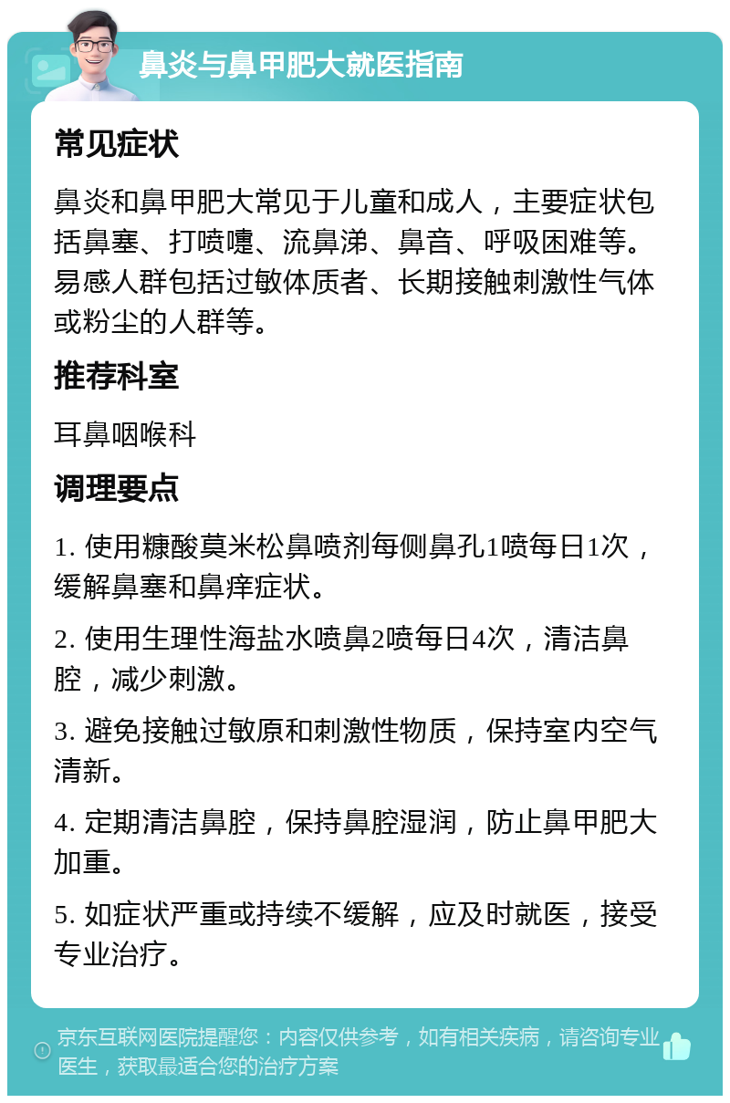 鼻炎与鼻甲肥大就医指南 常见症状 鼻炎和鼻甲肥大常见于儿童和成人，主要症状包括鼻塞、打喷嚏、流鼻涕、鼻音、呼吸困难等。易感人群包括过敏体质者、长期接触刺激性气体或粉尘的人群等。 推荐科室 耳鼻咽喉科 调理要点 1. 使用糠酸莫米松鼻喷剂每侧鼻孔1喷每日1次，缓解鼻塞和鼻痒症状。 2. 使用生理性海盐水喷鼻2喷每日4次，清洁鼻腔，减少刺激。 3. 避免接触过敏原和刺激性物质，保持室内空气清新。 4. 定期清洁鼻腔，保持鼻腔湿润，防止鼻甲肥大加重。 5. 如症状严重或持续不缓解，应及时就医，接受专业治疗。