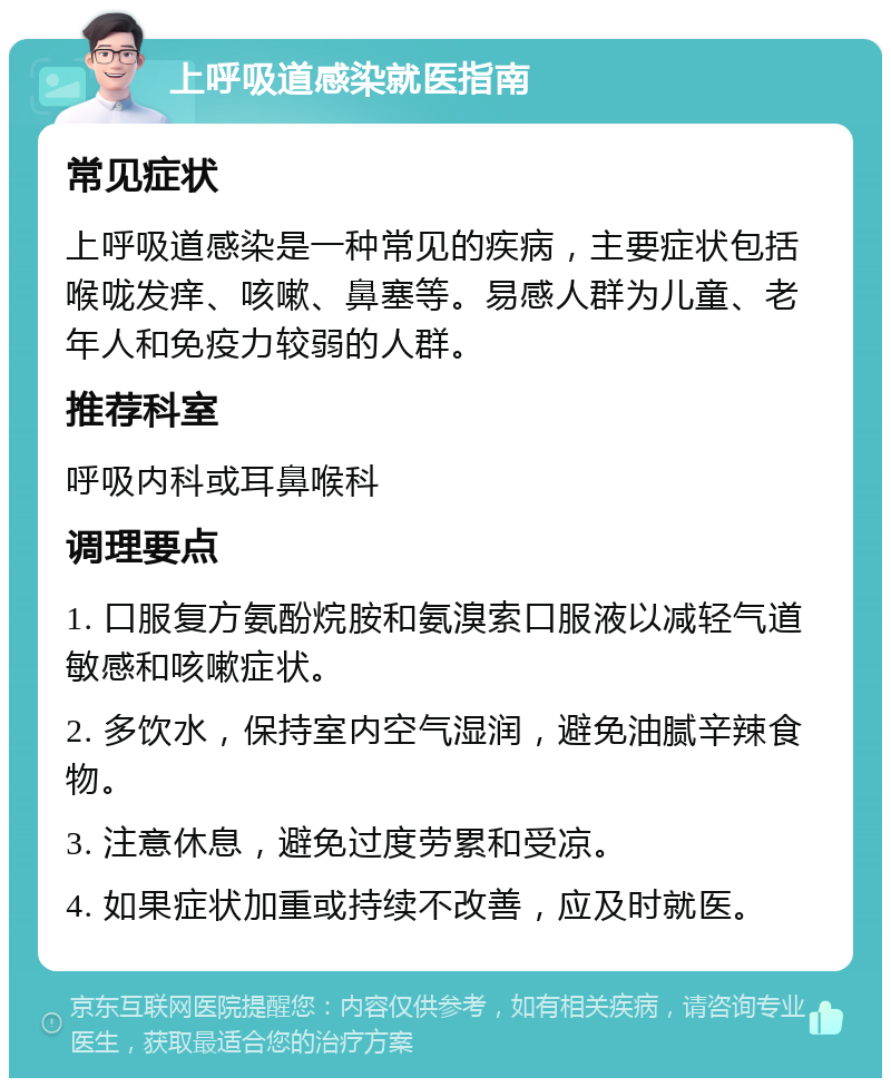 上呼吸道感染就医指南 常见症状 上呼吸道感染是一种常见的疾病，主要症状包括喉咙发痒、咳嗽、鼻塞等。易感人群为儿童、老年人和免疫力较弱的人群。 推荐科室 呼吸内科或耳鼻喉科 调理要点 1. 口服复方氨酚烷胺和氨溴索口服液以减轻气道敏感和咳嗽症状。 2. 多饮水，保持室内空气湿润，避免油腻辛辣食物。 3. 注意休息，避免过度劳累和受凉。 4. 如果症状加重或持续不改善，应及时就医。