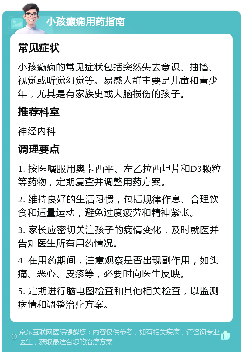 小孩癫痫用药指南 常见症状 小孩癫痫的常见症状包括突然失去意识、抽搐、视觉或听觉幻觉等。易感人群主要是儿童和青少年，尤其是有家族史或大脑损伤的孩子。 推荐科室 神经内科 调理要点 1. 按医嘱服用奥卡西平、左乙拉西坦片和D3颗粒等药物，定期复查并调整用药方案。 2. 维持良好的生活习惯，包括规律作息、合理饮食和适量运动，避免过度疲劳和精神紧张。 3. 家长应密切关注孩子的病情变化，及时就医并告知医生所有用药情况。 4. 在用药期间，注意观察是否出现副作用，如头痛、恶心、皮疹等，必要时向医生反映。 5. 定期进行脑电图检查和其他相关检查，以监测病情和调整治疗方案。