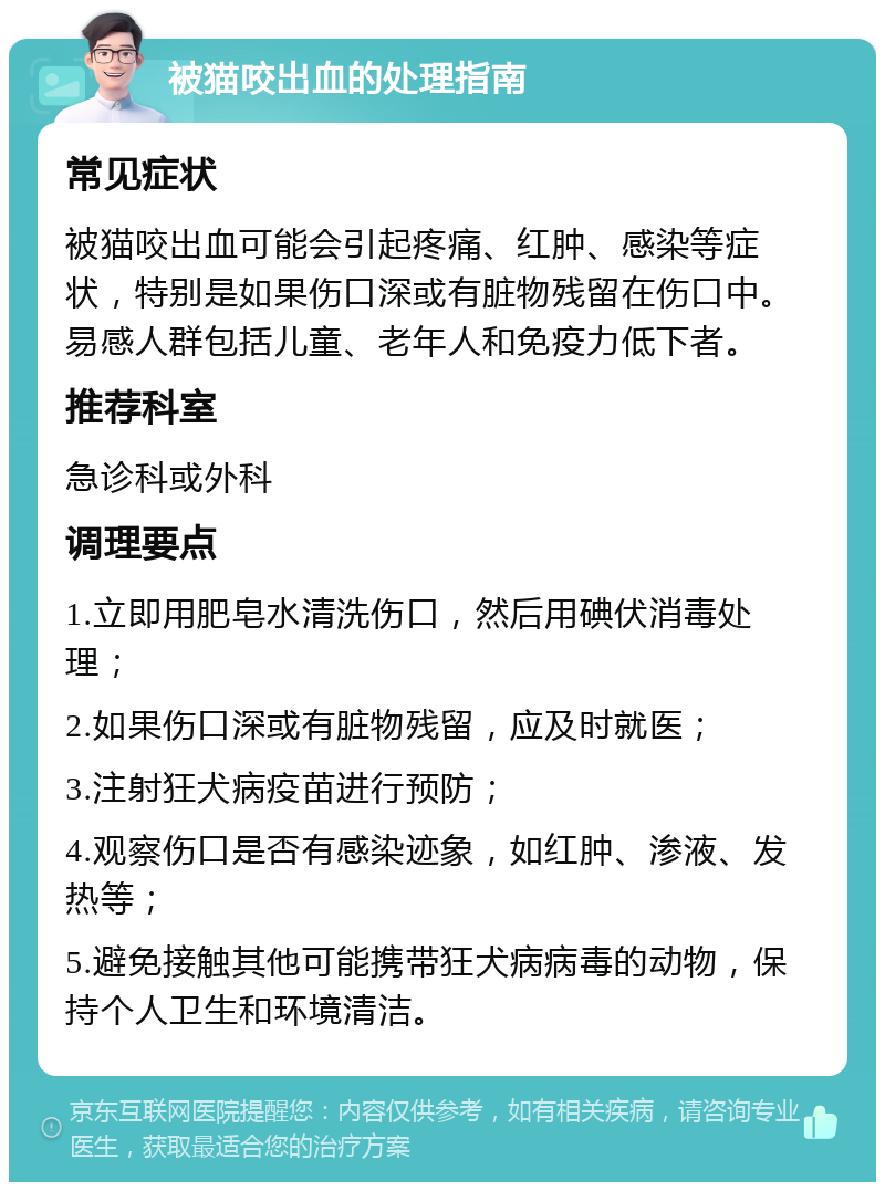 被猫咬出血的处理指南 常见症状 被猫咬出血可能会引起疼痛、红肿、感染等症状，特别是如果伤口深或有脏物残留在伤口中。易感人群包括儿童、老年人和免疫力低下者。 推荐科室 急诊科或外科 调理要点 1.立即用肥皂水清洗伤口，然后用碘伏消毒处理； 2.如果伤口深或有脏物残留，应及时就医； 3.注射狂犬病疫苗进行预防； 4.观察伤口是否有感染迹象，如红肿、渗液、发热等； 5.避免接触其他可能携带狂犬病病毒的动物，保持个人卫生和环境清洁。